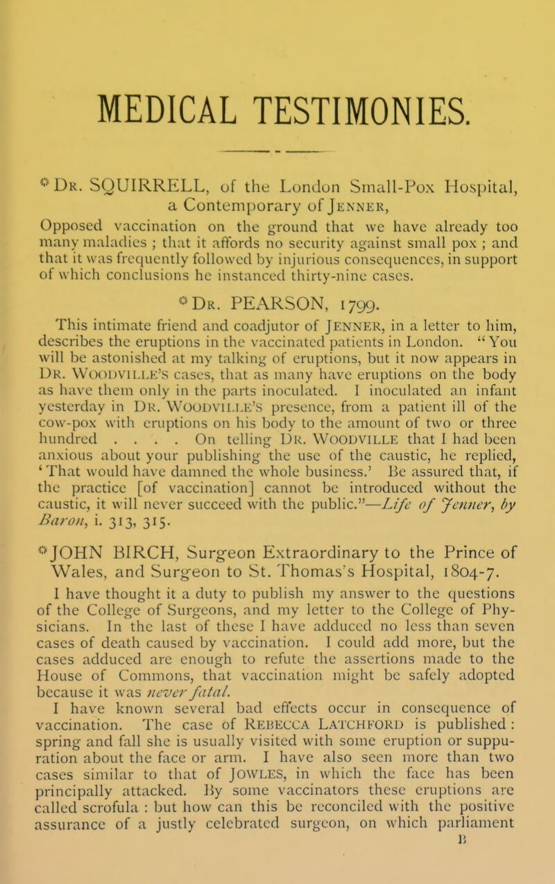 MEDICAL TESTIMONIES. Dk. SQUIRRELL, of the London Small-Pox Hospital, a Contemporary of Jennkk, Opposed vaccination on the ground that we have already too many mahicUes ; that it affords no security against small pox ; and that it was frequently followed by injurious consequences, in support of which conclusions he instanced thirty-nine cases. *=Dk. PEARSON, 1799. This intimate friend and coadjutor of Jenner, in a letter to him, describes the eruptions in the vaccinated patients in London.  You will be astonished at my talking of eruptions, but it now appears in Dr. Woouvillk's cases, that as many have eruptions on the body as have them only in the parts inoculated. 1 inoculated an infant yesterday in Dr. Woudville'S presence, from a patient ill of the cow-pox with eruptions on his body to the amount of two or three hundred .... On telling Dr. Woodville that 1 had been anxious about your publishing the use of the caustic, he replied, 'That would have damned the whole business.' Be assured that, if the practice [of vaccination] cannot be introduced without the caustic, it will never succeed with the public.—L(/t' of yauier, by Baron, i. 3i3» 3I5- *'^JOHN BIRCH, Surg-eon Extraordinary to the Prince of Wales, and Surgfeon to St. Thomas's Hospital, 1804-7. I have thought it a duty to publish my answer to the questions of the College of Surgeons, and my letter to the College of Phy- sicians. In the last of these I have adduced no less than seven cases of death caused by vaccination. I could add more, but the cases adduced arc enough to refute the assertions made to the House of Commons, that vaccination might be safely adopted because it was never fatal. I have known several bad effects occur in consequence of vaccination. The case of Rebecca Latchford is published : spring and fall she is usually visited with some eruption or suppu- ration about the face or arm. I have also seen more than two cases similar to that of Jowles, in which the face has been principally attacked. ]}y some vaccinators these eruptions are called scrofula ; but how can this be reconciled with the positive assurance of a justly celebrated surgeon, on which parliament li