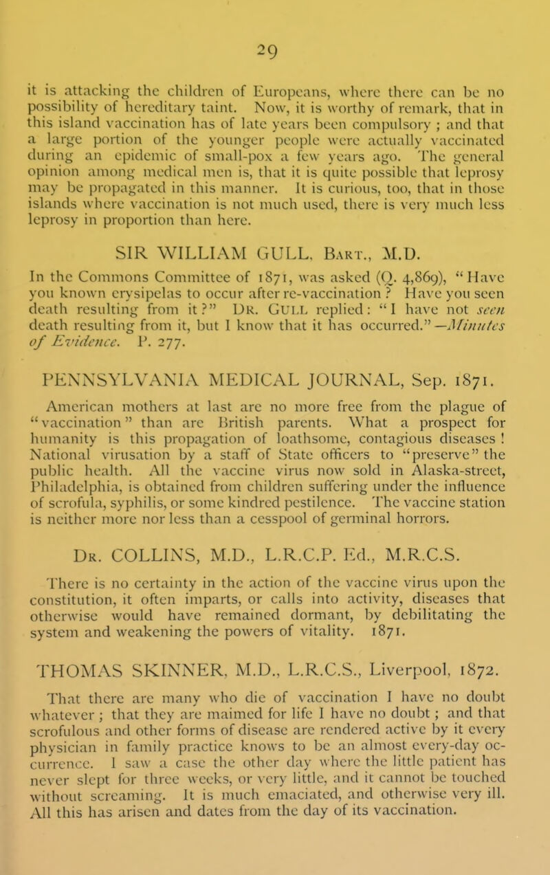it is attacking the children of Europeans, where there can be no possibiHty of hereditary taint. Now, it is worthy of remark, that in this island vaccination has of late years been compulsory ; and that a large portion of the younger people were actually \ accinated during an epidemic of small-pox a few years ago. The general opinion among medical men is, that it is quite possible that leprosy may be propagated in this manner. It is curious, too, that in those islands where vaccination is not much used, there is very much less leprosy in proportion than here. SIR WILLIAM GULL. Bart., M.D. In the Commons Committee of 1871, was asked (O- 4,869), Have you known erysipelas to occur after re-vaccination } Have you seen death resulting from it? Dr. Gui.l replied: I have not seen death resulting from it, but I know that it has occurred. of E7'idenic. P. 277. PENNSYLVANIA MEDICAL JOURNAL, Sep. 1871. American mothers at last are no more free from the plague of  vaccination than are British parents. What a prospect for humanity is this propagation of loathsome, contagious diseases ! National virusation by a staff of State officers to preserve the public health. All the vaccine virus now sold in Alaska-street, I'hiladelphia, is obtained from children suffering under the influence of scrofula, syphilis, or some kindred pestilence. The vaccine station is neither more nor less than a cesspool of germinal horrors. Dr. COLLINS, M.D., L.R.C.P. Ed., M.R.C.S. There is no certainty in the action of the vaccine virus upon the constitution, it often imparts, or calls into activity, diseases that otherwise would have remained dormant, by debilitating the system and weakening the powers of vitality. 1871. THOMAS SKINNER, M.D., L.R.C.S., Liverpool. 1872. That there are many who die of vaccination I have no doubt whatever ; that they are maimed for life I have no doubt ; and that scrofulous and other forms of disease are rendered active by it cveiy physician in fiimily practice knows to be an almost every-day oc- currence. 1 saw a case the other day where the little patient has never slept for three weeks, or very little, and it cannot be touched without screaming. It is much emaciated, and otherwise very ill. All this has arisen and dates from the day of its vaccination.