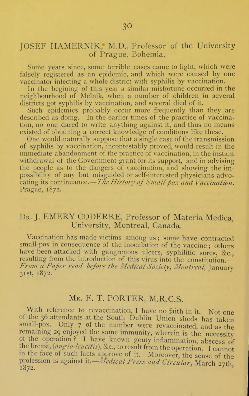 JOSEF HAMERNIK, M.D., Professor of the University of Prague, Bohemia. Some years since, some terrible cases came to light, which were falsely registered as an epidemic, and which were caused by one vaccinator infecting a whole district with syphilis by vaccination. In the begining of this year a similar misfortune occurred in the neighbourhood of Alelnik, when a number of children in several districts got syphilis by vaccination, and several died of it. Such epidemics probably occur more frequently than they are described as doing. In the earlier times of the practice of vaccina- tion, no one dared to write anything against it, and thus no means existed of obtaining a correct knowledge of conditions like these. One would naturally suppose that a single case of the transmission of syphilis by vaccination, incontestably proved, would result in the immediate abandonment of the practice of vaccination, in the instant withdrawal of the Government grant for its support, and in advising the people as to the dangers of vaccination, and showing the im- possibility of any but misguided or self-interested physicians advo- cating its continuance.— The History of Small-pox and Vaccination, Prague, 1872. Dr. J. EMERY CODERRE, Professor of Materia Medica, University, Montreal, Canada. Vaccination has made victims among us ; some have contracted small-pox in consequence of the inoculation of the vaccine ; others have been attacked with gangrenous ulcers, syphilitic sores, &c., resulting from the introduction of this virus into the constitution — 'oni a Paper read before tlie Aledical Society^ ^Tontreal^ January 31st, 1872. Mr. F. T. PORTER, M.R.C.S. With reference to revaccination, I have no faith in it. Not one of the 36 attendants at the South Dublin Union sheds has taken small-pox. Only 7 of the number were revaccinatcd, and as the remaining 29 enjoyed the same immunity, wherein is the necessity of the operation I have known gouty inflammation, abscess of the breast, {ani^io-lencitis), &c., to result from the operation. I cannot m the face of such facts approve of it. Moreover, the sense of the profession is against M—Medical Press and Circular, March --nh.