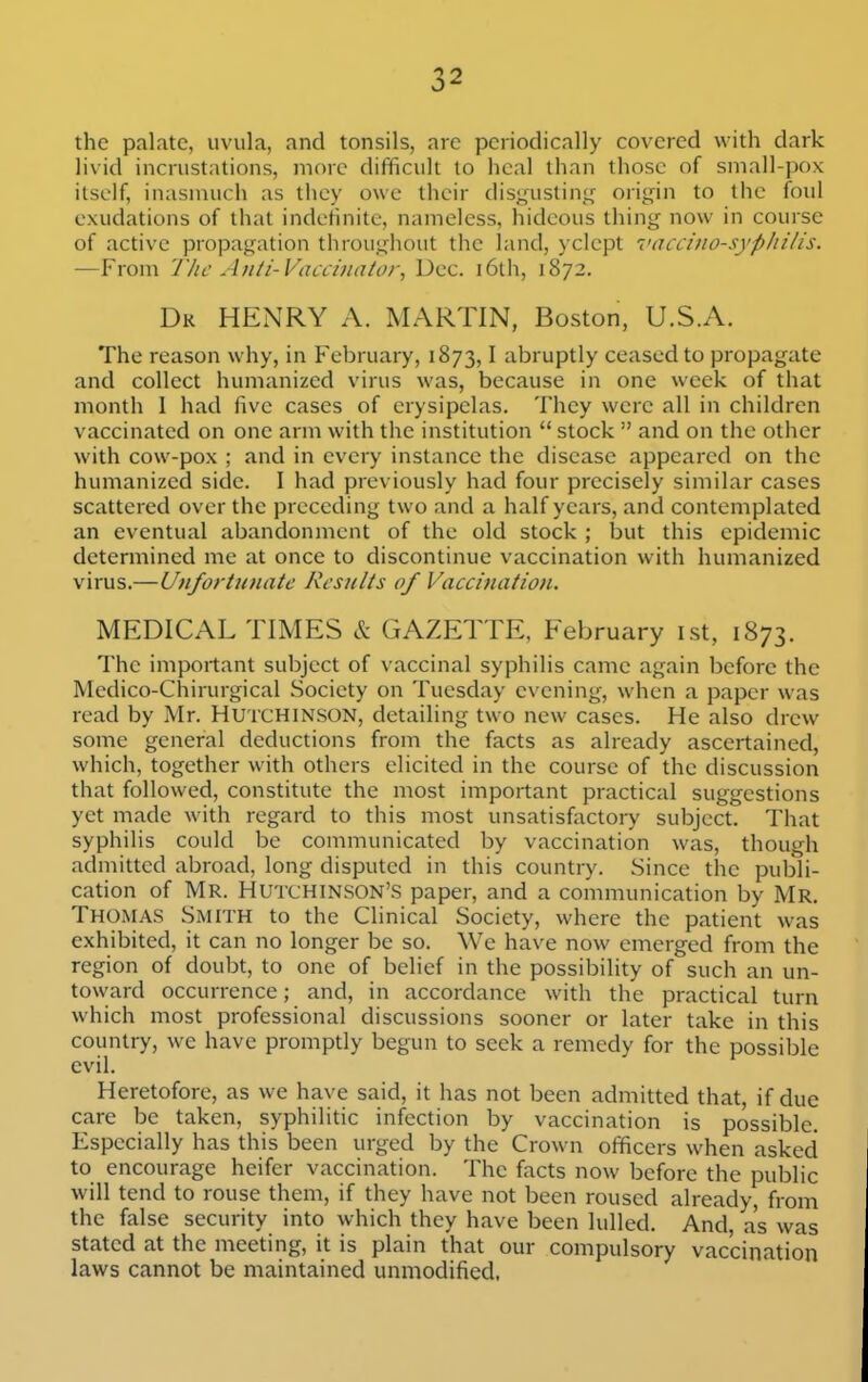 the palate, uvula, and tonsils, are periodically covered with dark livid incrustations, more difficult to heal than those of small-i)0x itself, inasmuch as they owe their dis^ustin,t,f origin to the foul exudations of that indefinite, nameless, hideous thing now in course of active propagation throughout the land, )clept 7>accino-syphilis. —From The A>iti-Vaccinator, Dec. i6th, 1872. Dk henry a. martin, Boston, U.S.A. The reason why, in February, 1873,1 abruptly ceased to propagate and collect humanized virus was, because in one week of that month I had five cases of erysipelas. They were all in children vaccinated on one arm with the institution  stock  and on the other with cow-pox ; and in every instance the disease appeared on the humanized side. I had previously had four precisely similar cases scattered over the preceding two and a half years, and contemplated an eventual abandonment of the old stock ; but this epidemic determined me at once to discontinue vaccination with humanized virus.—Unfortunate Results of Vaccination. MEDICAL TIMES & GAZETTE, February ist, 1873. The important subject of vaccinal syphilis came again before the Medico-Chirurgical Society on Tuesday evening, when a paper was read by Mr. Hutchinson, detailing two new cases. He also drew some general deductions from the facts as already ascertained, which, together with others elicited in the course of the discussion that followed, constitute the most important practical suggestions yet made with regard to this most unsatisfactory subject. That syphilis could be communicated by vaccination was, though admitted abroad, long disputed in this country. Since the publi- cation of Mr. Hutchinson's paper, and a communication by Mr. Thomas Smith to the Clinical Society, where the patient was exhibited, it can no longer be so. We have now emerged from the region of doubt, to one of belief in the possibility of such an un- toward occurrence; and, in accordance with the practical turn which most professional discussions sooner or later take in this country, we have promptly begun to seek a remedy for the possible evil. Heretofore, as we have said, it has not been admitted that, if due care be taken, syphilitic infection by vaccination is possible. Especially has this been urged by the Crown officers when asked to encourage heifer vaccination. The facts now before the public will tend to rouse them, if they have not been roused already, from the false security into which they have been lulled. And, as was stated at the meeting, it is plain that our compulsory vaccination laws cannot be maintained unmodified.