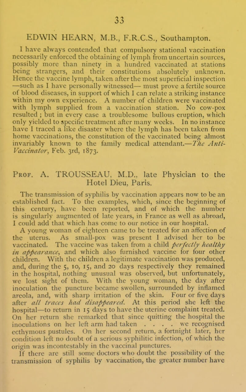 EDWIN HEARN, M.B., F.R.C.S., Southampton. I have always contended that compulsory stational vaccination necessarily enforced the obtaining of lymph from uncertain sources, possibly more than ninety in a hundred vaccinated at stations being strangers, and their constitutions absolutely unknown. Hence the vaccine lymph, taken after the most superficial inspection —such as I have personally witnessed— must prove a fertile source of blood diseases, in support of which I can rehite a striking instance within my own experience. A number of children were vaccinated with lymph supplied from a vaccination station. No cow-pox resulted ; but in every case a troublesome bullous eruption, which only yielded to specific treatment after many weeks. In no instance have 1 traced a like disaster where the lymph has been taken from home vaccinations, the constitution of the vaccinated being almost invariably known to the family medical attendant.—The Anti- Vaccinator, P'eb. 3rd, 1873. Prof. A. TROUSSEAU. M.D., late Physician to the Hotel Dieu, Paris. The transmission of syphilis by vaccination appears now to be an established fact. To the examples, which, since the beginning of this century, have been reported, and of which the number is singularly augmented of late years, in France as well as abroad, I could add that which has come to our notice in our hospital. A young woman of eighteen came to be treated for an affection of the uterus. As small-pox was present 1 advised her to be vaccinated. The vaccine was taken from a child perfectly healthy in appearance, and which also furnished vaccine for four other children. With the children a legitimate vaccination was produced, and, during the 5, 10, 15, and 20 days respectively they remained in the hospital, nothing unusual was observed, but unfortunately, we lost sight of them. With the young woman, the day after inoculation the puncture became swollen, surrounded by inflamed areola, and, with sharp irritation of the skin. Four or five days after all traces had disappeared. At this period she left the hospital—to return in 15 days to have the uterine complaint treated. On her return she remarked that since quitting the hospital the inoculations on her left arm had taken .... we recognised ecthymous pustules. On her second return, a fortnight later, her condition left no doubt of a serious syphilitic infection, of which the origin was incontestably in the vaccinal punctures. If there arc still some doctors who doubt the possibility of the transmission of syphilis by vaccination, the greater number have