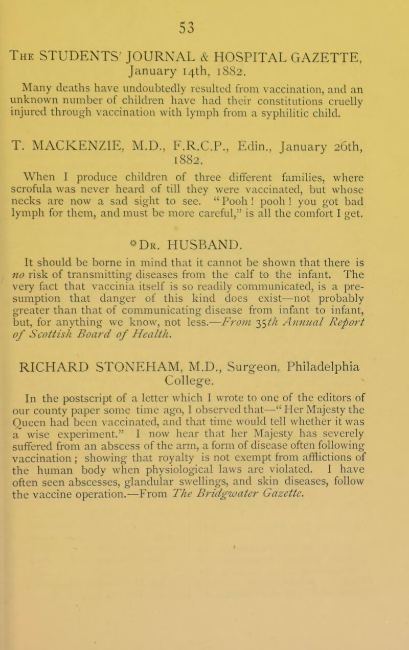 The students- JOURNAL & HOSPITAL GAZETTE, January 14th, 1S82. Many deaths have undoubtedly rcsuhed from vaccination, and an unknown number of children have had their constitutions cruelly injured through vaccination with lymph from a syphilitic child. T. MACKENZIE, M.D., F.R.C.P., Edin., January 26th, 1SS2. When I produce children of three different families, where scrofula was never heard of till they were vaccinated, but whose necks are now a sad sight to sec.  Pooh ! pooli ! you got bad lymph for them, and niust be more careful, is all the comfort I get. <'Dr. HUSBAND. It should be borne in mind that it cannot be shown that there is no risk of transmitting diseases from the calf to the infant. The very fact that vaccinia itself is so readily communicated, is a pre- sumption that danger of this kind does exist—not probably greater than that of communicating disease from infant to infant, but, for anything we know, not less.—From ^f^th Annual Report of Scottish Board of Health. RICHARD STONEHAM, M.D., Surg-eon, Philadelphia College. In the postscript of a letter which I wrote to one of the editors of our county paper some time ago, I observed that— Her Majesty the Queen had been vaccinated, and that time would tell whether it was a wise experiment. I now hear that her Majesty has severely suffered from an abscess of the arm, a form of disease often following vaccination ; showing that royalty is not exempt from afflictions of the human body when physiological laws are violated. I have often seen abscesses, glandular swellings, and skin diseases, follow the vaccine operation.—From The Bridgwater Gazette. I