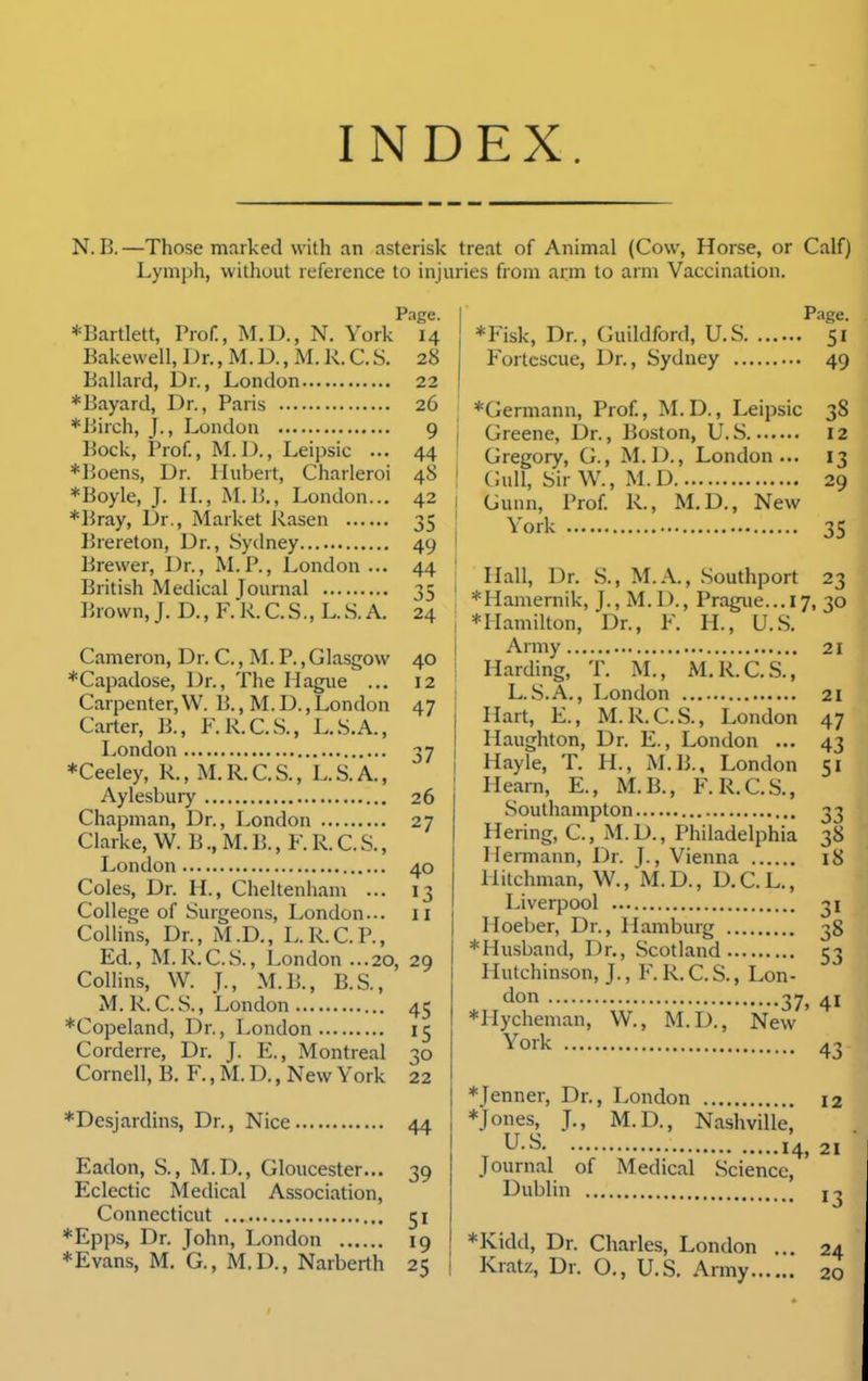 INDEX. N. B.—Those marked with an asterisk treat of Animal (Cow, Horse, or Calf) Lymph, without reference to injuries froni arm to arm Vaccination. Page. *Bartlett, Prof., M.D., N. York 14 Bakewell, Dr., M. D., M. R. C. S. 28 Ballard, Dr., London 22 *Bayard, Dr., Paris 26 *Birch, J., London 9 Bock, Prof, M.D., Leipsic ... 44 *Boens, Dr. Hubert, Charleroi 48 *Boyle, J. H., M.B., London... 42 *Bray, Dr., Market Rasen 35 Brereton, Dr., Sydney 49 Brewer, Dr., RLP., London ... 44 British Medical Journal 35 Brown, J. D., F. R. C. S., L. S. A. 24 Cameron, Dr. C., M. P., Glasgow 40 *Capadose, Dr., The Hague ... 12 Carpenter,W. 15., M.D.,London 47 Carter, B., F.R.C.S., L.S.A., London 37 *Ceeley, R., M.R.C.S., L.S.A., Aylesbuiy 26 Chapman, Dr., London 27 Clarke, W. B., M. B., F. R. C. S., London 40 Coles, Dr. H., Cheltenham ... 13 College of Surgeons, London... 11 Collins, Dr., M.D., L.R.C.P., Ed., M.R.C.S., London ...20, 29 ColHns, W. J., M.B., B.S., M. R.C.S., London 45 *Copeland, Dr., London 15 Corderre, Dr. J. E., Montreal 30 Cornell, B. F., M. D., New York 22 *Desjardins, Dr., Nice 44 Eadon, S., M.D., Gloucester... 39 Eclectic Medical Association, Connecticut 51 *Epps, Dr. John, London 19 *Evans, M. G., M.D., Narberth 25 Page. *Fisk, Dr., Guildford, U.S 51 Fortcscue, Dr., Sydney 49 *Germann, Prof, M.D., Leipsic 38 Greene, Dr., Boston, U.S 12 Gregory, G., M.D., London... 13 Gull, Sir W., M.D 29 Gunn, Prof R., M.D., New York 35 , Hall, Dr. S., M.A., .Southport 23 ! *Hamernik, J., M. D., Prague... 17, 30 1 *Hamilton, Dr., F. H., U.S. I Army 21 ! Harding, T. M., M.R.C.S., L. S.A., London 21 j Hart, E., M. R.C.S., London 47 I Haughton, Dr. E., London ... 43 I Hayle, T. H., M.B., London 51 Hearn, E., M.B., F. R.C.S., Southampton 33 Hering, C, M.D., Philadelphia 38 Hermann, Dr. |., Vienna 18 Hitchman, W., 'M. D. , D. C. L., Liverpool 31 Hoeber, Dr., Hamburg 38 *Husband, Dr., Scotland 53 Hutchinson, J., F. R.C.S., Lon- don 37, 41 *Hycheman, W., M.D., New 43 York *Jenner, Dr., London 12 *Jones, J., M.D., Nashville, U.S 14, 21 Journal of Medical Science, Dublin *Kidd, Dr. Charles, London ... 24 Kratz, Dr. O., U.S. Army 20