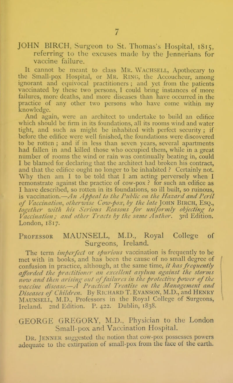 JOHN BIRCH, Surg-eon to St. Thomas's Hospital, 1815, referring- to the excuses made by the Jennerians for vaccine failure. It cannot be meant to class I\lR. Wach.SKLL, Apothecary to the Small-pox Hospital, or Mr. Rinc, the Accoucheur, among ignorant and equivocal practitioners ; and yet from the patients vaccinated by these two persons, I could bring instances of more failures, more deaths, and more diseases than have occurred in the practice of any other two persons who have come within my knowledge. And again, were an architect to undertake to build an edifice which should l)e firm in its foundations, all its rooms wind and water tight, and such as might be inhabited with perfect security ; if before the edifice were well finished, the foundations were discovered to be rotten ; and if in less than seven years, several apartments had fallen in and killed those who occupied them, while in a great number of rooms the wind or rain was continually beating in, could I be blamed for declaring that the architect had broken his contract, and that the edifice ought no longer to be inhabited Certainly not. Why then am 1 to be told that I am acting perversely when I remonstrate against the practice of cow-pox } for such an edifice as I have described, so rotten in its foundations, so ill liuilt, so ruinous, is vaccination.—An Appeal to the Public on the Hazard and Peril of Vaccination, otherwise Cow-pox, by the late John Birch, Esq., togetlier with his Serious Reasons for uniformly objecting to Vaccination; and other Tracts by the same Author. 3rd Edition. London, 1817. Professor MAUNSELL, M.D., Royal College of Surgeons, Ireland. The term imperfect or spurious vaccination is frequently to be met with in books, and has been the cause of no small degree of confusion in practice, although, at the same time, // has frequently afforded the practitioner an excellent asylum against the storms now and then arising out of failures in the protective potuer of the vaccine disease.—A Practical Treatise on the Management and Diseases of Children. By Richard T. Evanson, M.D., and Henry Maunsell, M.D., Professors in the Royal College of .Surgeons, Ireland. 2nd Edition. V. 422. Dublin, 1838. GEORGE GREGORY, M.D.. Physician to the London Small-pox and Vaccination Hospital. Ur. Jenner suggested the notion that cow-pox possesses powers adequate to the extirpation of small-pox from the face of the earth.