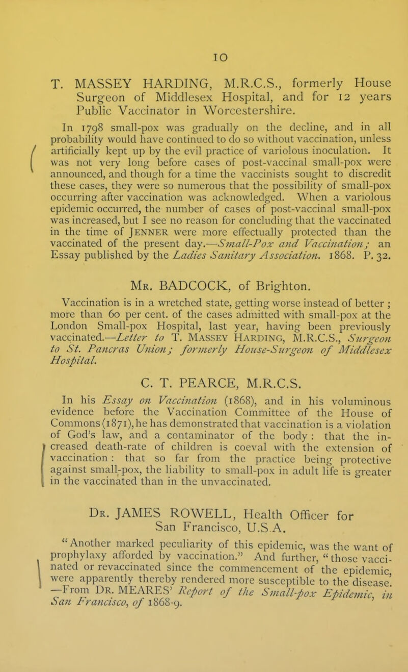 T. MASSEY HARDING, M.R.C.S., formerly House Surg-eon of Middlesex Hospital, and for 12 years Public Vaccinator in Worcestershire. In 1798 small-pox was gradually on the decline, and in all probability would have continued to do so without vaccination, unless artificially kept up by the evil practice of variolous inoculation. It was not very long before cases of post-vaccinal small-pox were announced, and though for a time the vaccinists sought to discredit these cases, they were so numerous that the possibility of small-pox occurring after vaccination was acknowledged. When a variolous epidemic occurred, the number of cases of post-vaccinal small-pox was increased, but I see no reason for concluding that the vaccinated in the time of Jenner were more effectually protected than the vaccinated of the present day.—Small-Pox and Vaccinationj an Essay published by the Ladies Sanitary Association. 1868. P. 32. Mr, BADCOCK, of Brighton. Vaccination is in a wretched state, getting worse instead of better ; more than 60 per cent, of the cases admitted with small-pox at the London Small-pox Hospital, last year, having been previously vaccinated.—Letter to T. Massey Harding, M.R.C.S., Surt^eon to St. Pancras Union; formerly House-Surgeon of Middlesex Hospital. C. T. PEARCE, M.R.C.S. In his Essay on Vaccination (1868), and in his voluminous evidence before the Vaccination Committee of the House of Commons(i87i),he has demonstrated that vaccination is a violation of God's law, and a contaminator of the body : that the in- creased death-rate of children is coeval with the extension of vaccination : that so far from the practice being protective against small-pox, the liability to small-pox in adult life is greater in the vaccinated than in the unvaccinated. Dr. JAMES ROWELL, Health Officer for San Francisco, U.S A. Another marked peculiarity of this epidemic, was the want of prophylaxy afforded by vaccination. And further,  those vacci- nated or revaccinated since the commencement of the epidemic were apparently thereby rendered more susceptible to the disease' --From DR. MEARES' Report of the Sinall-pox Epidemic, in C)an rrancisco, of 1868-9.