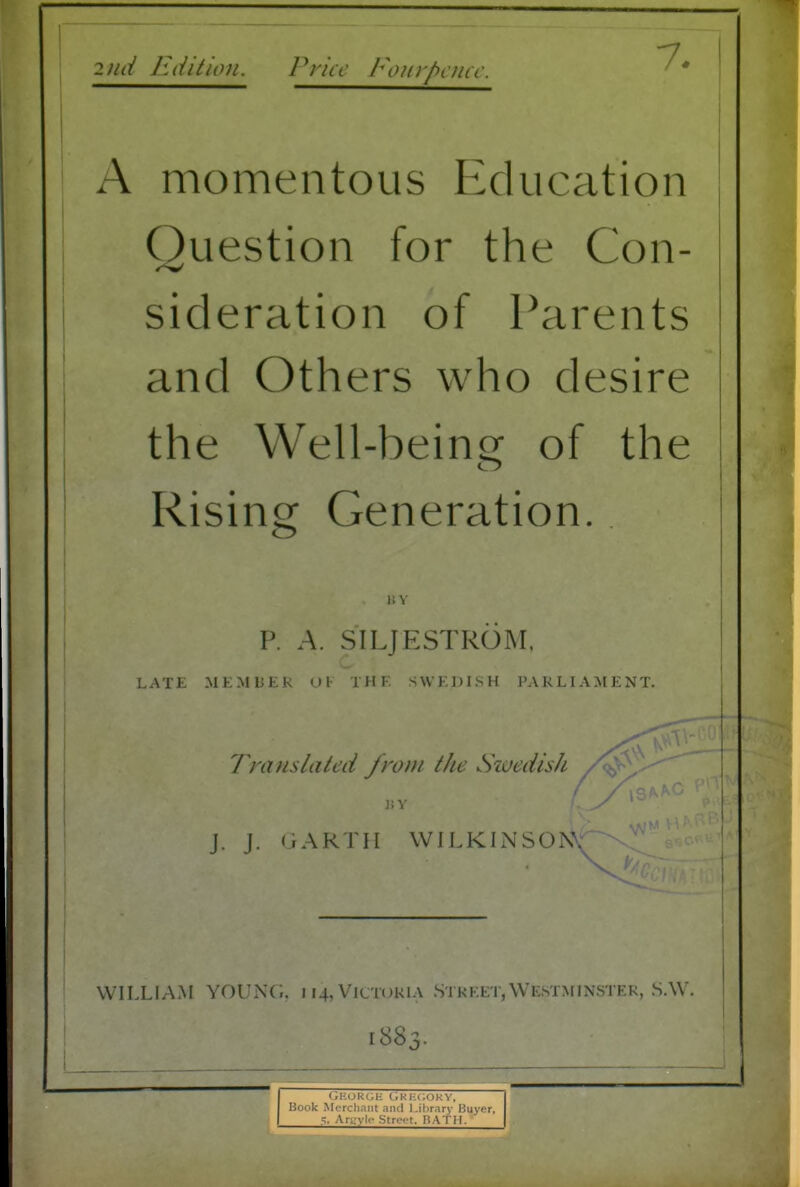 ! 2iid luiition. Price Foiirhcmc. A momentous Education Question for the Con- sideration of Parents and Others who desire the Well-beins: of the Rising Generation. 1! V P. A. SILJESTROM, LATE MEMBER OK THE SWEDISH PARLIAMENT. WILLIAM YOUNG, 114,Victoria Street,Westminster, S.W. Translated from the Swedish J. J. GARTH WILKINSON\ 1883.