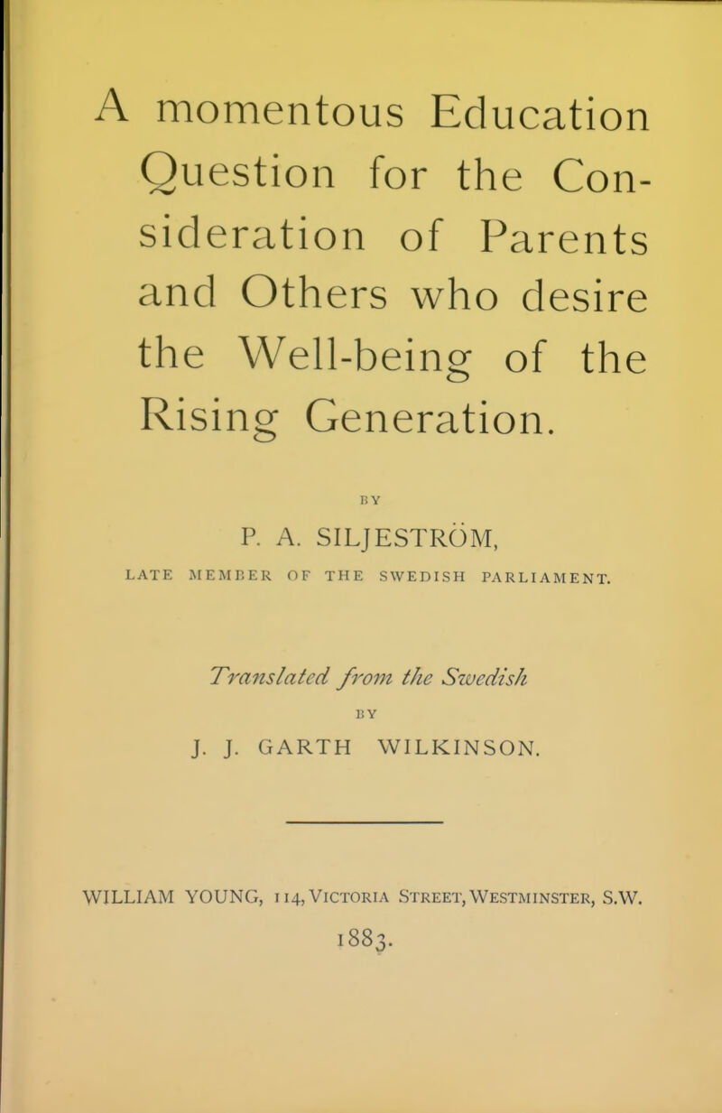 A momentous Education Question for the Con- sideration of Parents and Others who desire the Well-b eing of the Rising Generation. BY P. A. SILJESTROM, LATE MEMBER OF THE SWEDISH PARLIAMENT. Translated from the Swedish BY J. J. GARTH WILKINSON. WILLIAM YOUNG, 114, Victoria Street, Westminster, S.W. 1883.