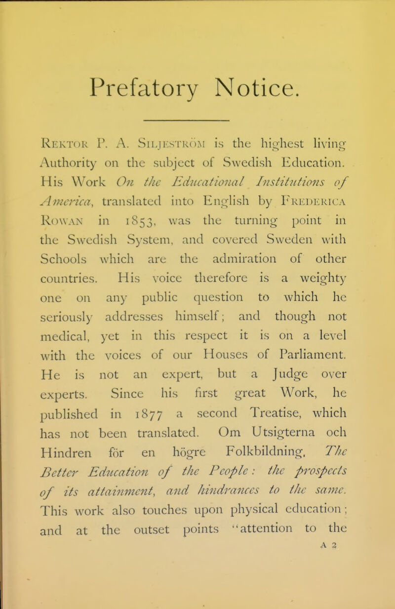 Prefatory Notice. Rektor r. A. Sii.ji.s TRi ).M is the hio^hest living Authority on the subject of Swedish Education. His Work On tJie Educational Institutio7is of America, translated into Enc^lish by r^Ri<:i)KKUA R(n\AN in 1853. was the turning- point in the Swedish System, and covered Sweden with Schools which are the admiration of other countries. His voice therefore is a weighty one on any public question to which he seriously addresses himself; and though not medical, yet in this respect it is on a level with the voices of our Houses of Parliament. He is not an expert, but a Judge over experts. Since his first great Work, he j^ublished in 1877 a second Treatise, which has not been translated. Om Utsigterna och Hindren for en hogre Folkbildning. The Better Education of the People: the prospects of its attaiujnent, and hindrances to the same. This w^ork also touches upon physical education ; and at the outset points attention to the