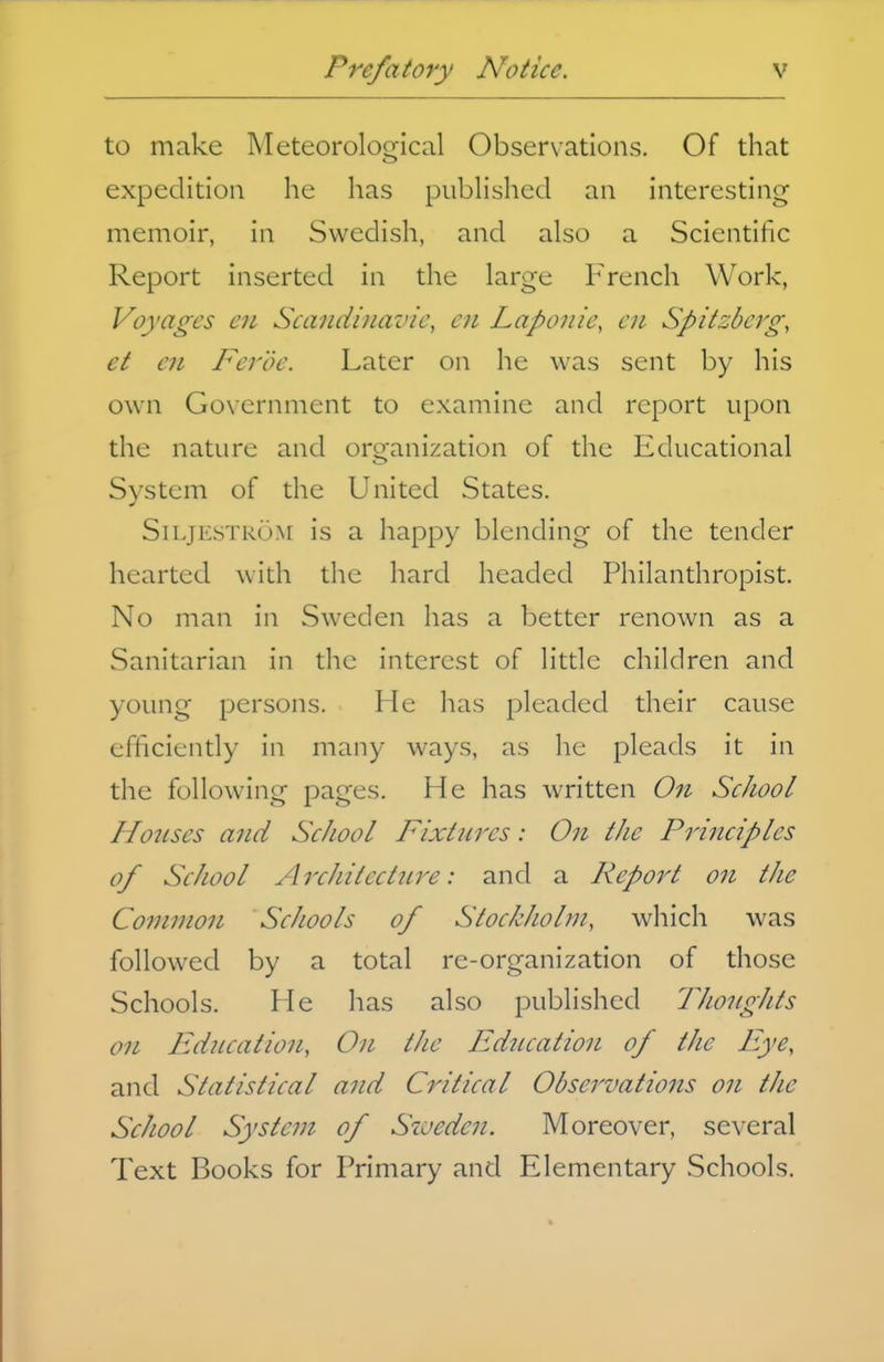 to make Meteoroloc^ical Observations, Of that expedition he has piibHshed an interesting memoir, in Swedish, and also a Scientific Report inserted in the large French Work, Voyages en Scaiidinavie, cn Lapoiiie, cn Spitzberg, et cn Ferde. Later on he was sent by his own Government to examine and report upon the nature and organization of the Educational System of the United States. SiLjKs'rR()M is a happy blending of the tender hearted with the hard headed Philanthropist. No man in Sweden has a better renown as a Sanitarian in the interest of little children and young persons. He has pleaded their cause efficiently in many ways, as he pleads it in the following pages. He has written On School Ho2ises and School Fixtures: On the Principles of School Architcctnre: and a Report on the Common Schools of Stockholm, which was followed by a total re-organization of those Schools. He has also published TJwnghts on Fdncation, On the Ediication of the Eye, and Statistical and Critical Observations on the School System of Szueden. Moreover, several Text Books for Primary and Elementary Schools.