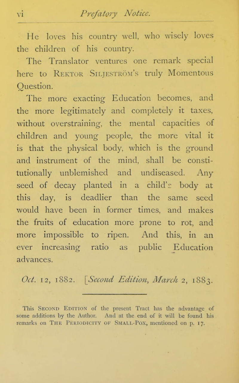 He loves his country well, who wisely loves the children of his country. The Translator ventures one remark special here to Rektor Siljestr()m's truly Momentous Question. The more exacting Education becomes, and the more legitimately and completely it taxes, without overstraining, the mental capacities of children and young people, the more vital it is that the physical body, which is the ground and instrument of the mind, shall be consti- tutionally unblemished and undiseased. Any seed of decay planted in a child'r body at this day, is deadlier than the same seed would have been in former times, and makes the fruits of education more prone to rot, and more impossible to ripen. And this, in an ever increasing ratio as public Education advances. Oct. 12, 1882. [Second Edition, March 2, 1883. This Second Edition of the present Tract has the advantage of some additions by the Author. And at the end of it will be found his remarks on The Pkkiodicity of Smai,i,-Pox, mentioned on p. 17.
