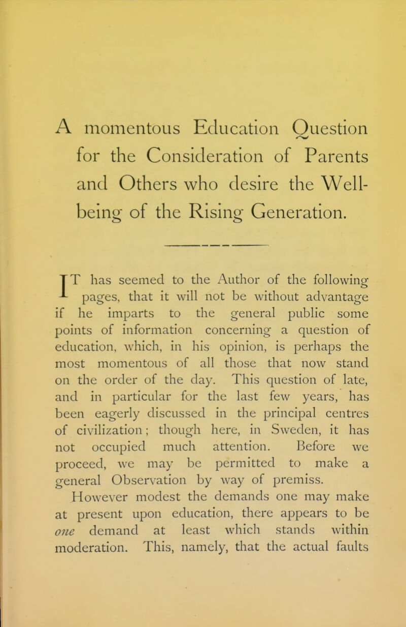 A momentous Education Question for the Consideration of Parents and Others who desire the Well- being of the Rising Generation. TT has seemed to the Author of the following ^ pages, that it will not be without advantage if he imparts to the general public some points of information concerning a question of education, which, in his opinion, is perhaps the most momentous of all those that now stand on the order of the day. This question of late, and in particular for the last few years, has been eagerly discussed in the principal centres of civilization; though here, in Sweden, it has not occupied much attention. Before we proceed, wc may be permitted to make a general Observation by way of premiss. However modest the demands one may make at present upon education, there appears to be one demand at least which stands within moderation. This, namely, that the actual faults