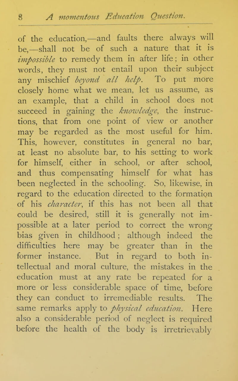 of the education,—and faults there always will be,—shall not be of such a nature that it is impossible to remedy them in after life; in other words, they must not entail upon their subject any mischief beyond all help. To put more closely home what we mean, let us assume, as an example, that a child in school does not succeed in gaining the knowledge, the instruc- tions, that from one point of view or another may be regarded as the most useful for him. This, however, constitutes in general no bar, at least no absolute bar, to his setting to work for himself, either in school, or after school, and thus compensating himself for what has been neglected in the schooling. So, likewise, in regard to the education directed to the formatiQn of his character, if this has not been all that could be desired, still it is generally not im- possible at a later period to correct the wTong bias given in childhood ; although indeed the difficulties here may be greater than in the former instance. But in regard to both in- tellectual and moral culture, the mistakes in the education must at any rate be repeated for a more or less considerable space of time, before they can conduct to irremediable results. The same remarks apply to physical education. Here also a considerable period of neglect is required before the health of the body is irretrievably