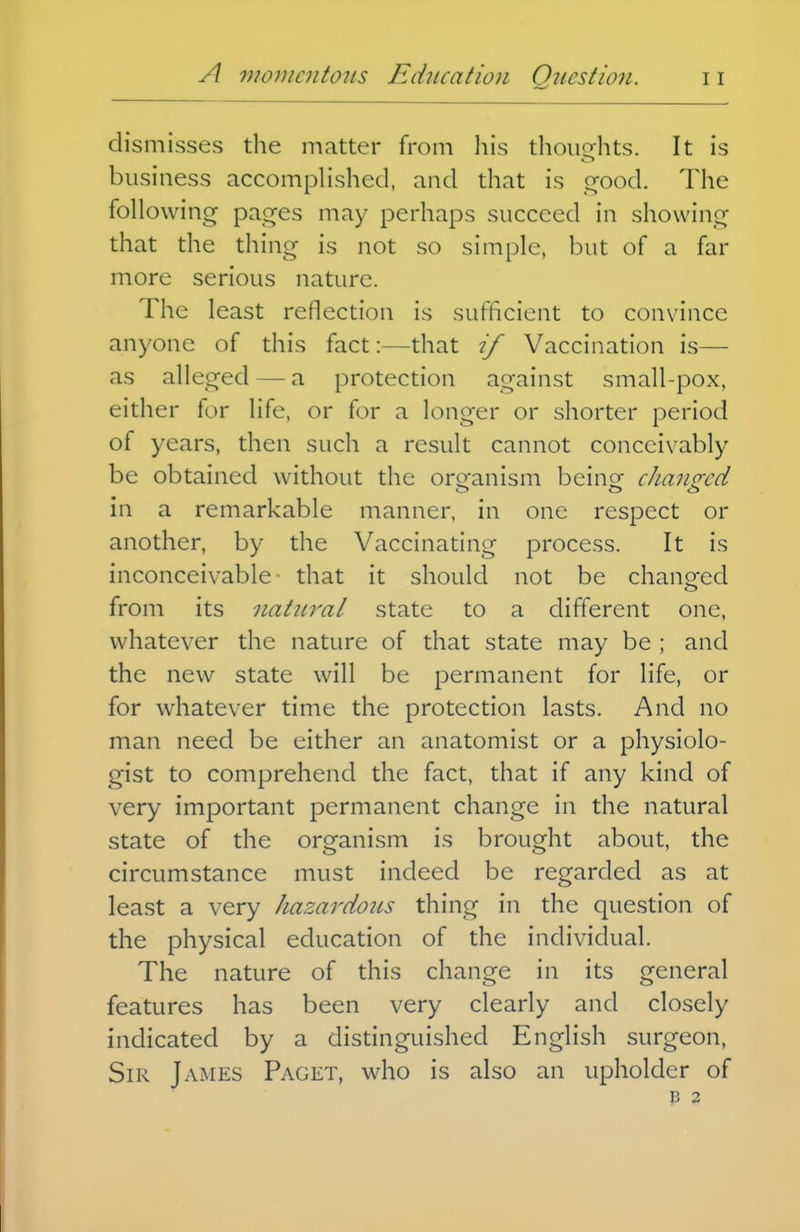 dismisses the matter from liis thoughts. It is business accompHshcd, and that is orood. The following pages may perhaps succeed in showing that the thing is not so simple, but of a far more serious nature. The least reflection is sufficient to convince anyone of this fact:—that if Vaccination is— as alleged — a protection against small-pox, either for life, or for a longer or shorter period of years, then such a result cannot conceivably be obtained without the orcfanism beinof cJiano-ed in a remarkable manner, in one respect or another, by the Vaccinating process. It is inconceivable- that it should not be chano^ed from its natural state to a different one, whatever the nature of that state may be ; and the new state will be permanent for life, or for whatever time the protection lasts. And no man need be either an anatomist or a physiolo- gist to comprehend the fact, that if any kind of very important permanent change in the natural state of the organism is brought about, the circumstance must indeed be regarded as at least a very hazardous thing in the question of the physical education of the individual. The nature of this change in its general features has been very clearly and closely indicated by a distinguished English surgeon. Sir James Paget, who is also an upholder of B 2