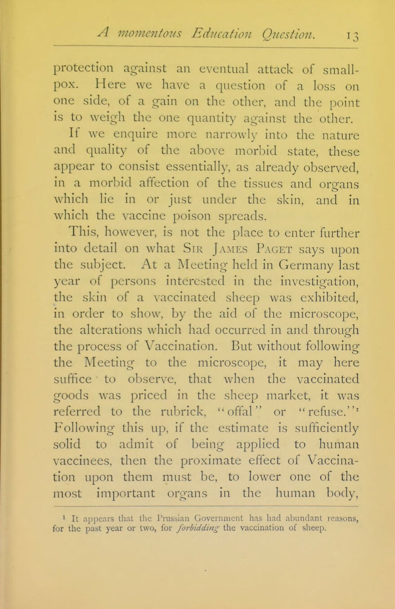 protection against an eventual attack of small- pox. Here we have a question (^f a loss on one side, of a gain on the other, and the point is to weigh the one quantity against the other. If we enquire more narrowl)- into the nature and quality of the above morbid state, these appear to consist essentially, as already observed, in a morbid affection of the tissues and organs which lie in or just under the skin, and in which the vaccine poison spreads. This, however, is not the place to enter furdier into detail on what Sir James Paget says upon the subject. At a Meeting held in Germany last year of persons interested in the investigation, the skin of a vaccinated sheep was exhibited, in order to show, by the aid of the niicroscope, the alterations which had occurred in and through the process of Vaccination. But without following the Meeting to the microscope, it may here suffice to observe, that when the vaccinated goods was priced in the sheep market, it was referred to the rubrick, offal or refuse.' Following this up, if the estimate is sufficiently solid to admit of being applied to human vaccinees, then the proximate effect of Vaccina- tion upon them must be, to lower one of the most important organs in the human l)ody, 1 It appears that tlic Pi-ussian Government has had abundant reasons, for the past year or two, for forbidding the vaccination of sheep.