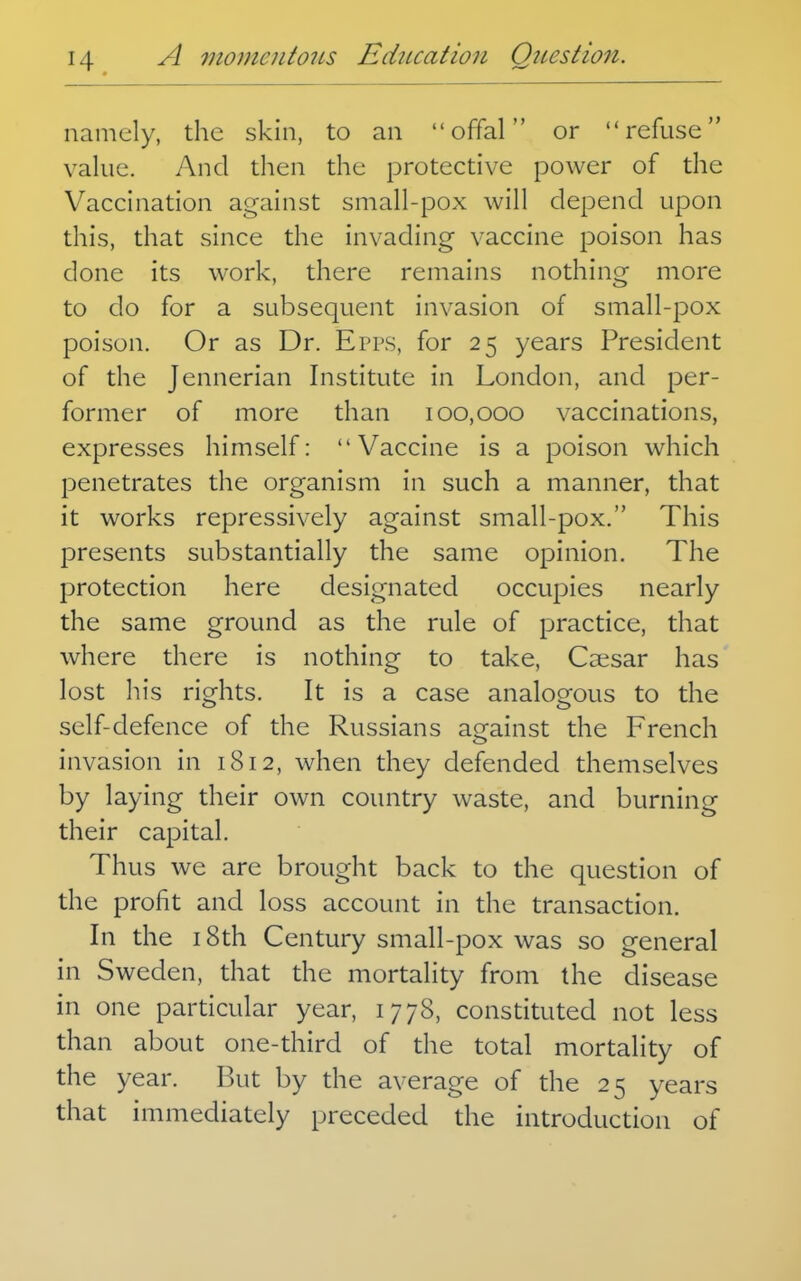 namely, the skin, to an offal or refuse value. And then the protective power of the Vaccination against small-pox will depend upon this, that since the invading vaccine poison has done its work, there remains nothing more to do for a subsequent invasion of small-pox poison. Or as Dr. Epps, for 25 years President of the Jennerian Institute in London, and per- former of more than 100,000 vaccinations, expresses himself: Vaccine is a poison which penetrates the organism in such a manner, that it works repressively against small-pox. This presents substantially the same opinion. The protection here designated occupies nearly the same ground as the rule of practice, that where there is nothing to take, Ca;sar has lost his rights. It is a case analogous to the self-defence of the Russians against the French invasion in 1812, when they defended themselves by laying their own country waste, and burning their capital. Thus we are brought back to the question of the profit and loss account in the transaction. In the 18th Century small-pox was so general in Sweden, that the mortality from the disease in one particular year, 1778, constituted not less than about one-third of the total mortality of the year. But by the average of the 25 years that immediately preceded the introduction of