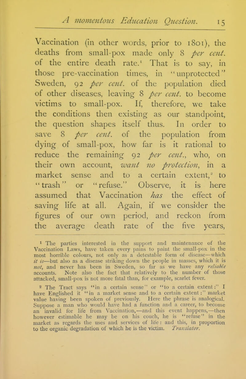 Vaccination (in other words, prior to 1801), the deaths from small-pox made only 8 per cent. of the entire death rate.* That is to say, in those pre-vaccination times, in unprotected Sweden, 92 per cent, of the population died of other diseases, leaving 8 per cent, to become victims to small -pox. If, therefore, we take the conditions then existing as our standpoint, the question shapes itself thus. In order to save 8 per cent, of the population from dying of small-pox, how far is it rational to reduce the remaining 92 per cent., who, on their own account, want no protection, in a market sense and to a certain extent,^ to trash or refuse. Observe, it is here assumed that Vaccination has the effect of saving life at all. Again, if we consider the figures of our own period, and reckon from the average death rate of the five years, * The parties interested in the support nnd maintenance of the Vaccination Laws, have taken every pains to paint the small-pox in the most horrible colours, not only as a (iLtCbtai)le form of disease—which it is—but also as a disease striking down the people in masses, which it is not, and never has been in Sweden, so far as we have any reliable accounts. Note also the fact that relatively to the number of those attacked, small-pox is not more fatal than, for example, scarlet fever. 2 The Tract says in a certain sense or to a certain extent:' I have Englished it in a market sense and to a certain extent: market value ha\ing been spoken of previously. Here tlie phrase is analogical. .Supiiose a man who would have had a function and a career, to become an invalid for life from Vaccination,—and this event happens,—then however estimable he may be on his couch, he is refuse in the market as regards the uses and services of life : and this, in proportion to the organic degradation of which he is the victim. Translator.