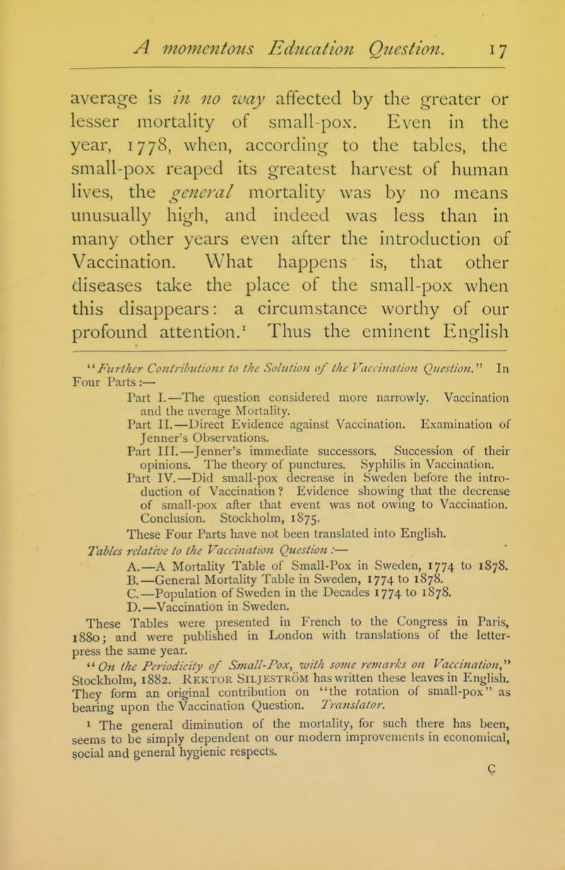 average is in no 7i>ay affected by the greater or lesser mortality of small-pox. Even in the year, 1778, when, according to the tables, the small-pox reaped its greatest harvest of human lives, the general mortality was by no means unusually high, and indeed was less than in many other years even after the introduction of Vaccination. What happens is, that other diseases take the place of the small-pox when this disappears: a circumstance worthy of our profound attention.' Thus the eminent English ^'^Further Conlributions to the Solution of the Vaccination Question.' In Four Parts:— Part I.—The question considered more narrowly. Vaccination and the average Mortality. Part II.—Direct Evidence against Vaccination. Examination of Jcnner's Observations. Part III.—Jenner's immediate successors. .Succession of their opinions. The theory of punctures. Syphilis in Vaccination. Part IV.—Did small-pox decrease in Sweden before the intro- duction of Vaccination ? Evidence showing that the decrease of small-pox after that event was not owing to Vaccination. Conclusion. Stockholm, 1875. These Four Parts have not been translated into English. Tables relative to the Vaccination Question :— A. —A Mortality Table of Small-Pox in Sweden, 1774 to 1878. B. —General Mortality Table in Sweden, 1774 to 1878. C. —Population of Sweden in the Decades 1774 to 1878. D. —Vaccination in Sweden. These Tables were presented in French to the Congress in Paris, 1880; and were published in London with translations of the letter- press the same year.  C« the Periodicity of Small-Pox, with some remarks on Vaccination,^* Stockholm, 1882. Rektor Siljkstrom has written these leaves in English. They form an original contribution on the rotation of small-pox as bearing upon the Vaccination Question. Translator. 1 The general diminution of the mortality, for such there has been, seems to be simply dependent on our modern improvements in economical, social and general hygienic respects.