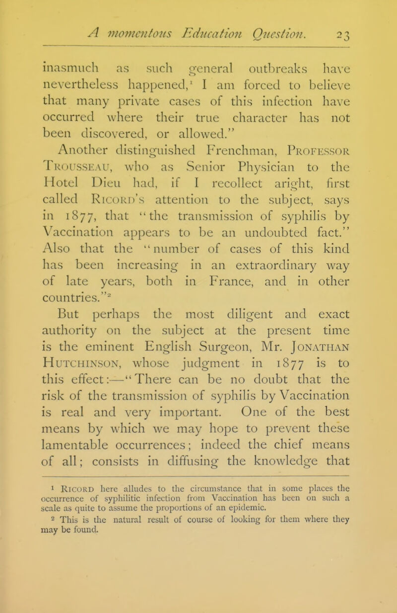 inasmuch as siicli cfcneral outbreaks ha\e nevertheless happened/ I am forced to beheve that many private cases of this infection have occurred where their true character has not been discovered, or allowed. Another distinguished Frenchman, Professor Trousseau, who as Senior Physician to the Hotel Dieu had, if I recollect aright, first called Ricord's attention to the subject, says in 1877, t^'^^t the transmission of syphilis by Vaccination appears to be an undoubted fact. Also that the number of cases of this kind has been increasing in an extraordinary way of late years, both in France, and in other countries.^ But perhaps the most diligent and exact authority on the subject at the present time is the eminent English Surgeon, Mr. Jonathan Hutchinson, whose judgment in 1877 is to this effect:—There can be no doubt that the risk of the transmission of syphilis by Vaccination is real and very important. One of the best means by which we may hope to prevent these lamentable occurrences; indeed the chief means of all; consists in diffusing the knowledge that 1 RICORD here alludes to the circumstance that in some places the occurrence of syphilitic infection from Vaccination has been on such a scale as quite to assume the proportions of an epidemic. 2 This is the natural result of course of looking for them where they may be found.