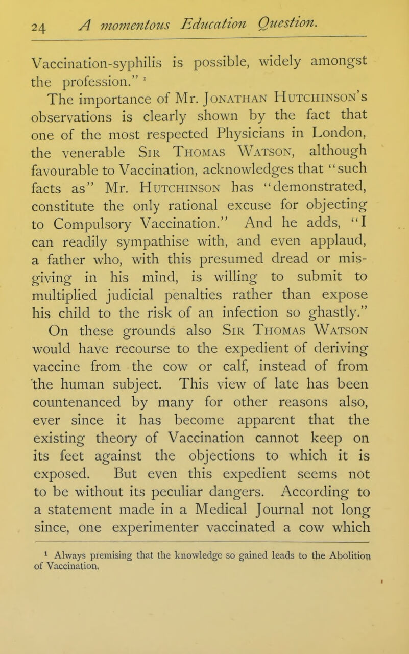 Vaccination-syphilis is possible, widely amongst the profession. ' The importance of Mr. Jonathan Hutchinson's observations is clearly shown by the fact that one of the most respected Physicians in London, the venerable Sir Tho^ias Watson, although favourable to Vaccination, acknowledges that such facts as Mr. Hutchinson has demonstrated, constitute the only rational excuse for objecting to Compulsory Vaccination. And he adds, I can readily sympathise with, and even applaud, a father who, with this presumed dread or mis- giving in his mind, is willing to submit to multiplied judicial penalties rather than expose his child to the risk of an infection so ghastly. On these grounds also Sir Thomas Watson would have recourse to the expedient of deriving vaccine from the cow or calf, instead of from the human subject. This view of late has been countenanced by many for other reasons also, ever since it has become apparent that the existing theory of Vaccination cannot keep on its feet against the objections to which it is exposed. But even this expedient seems not to be without its peculiar dangers. According to a statement made in a Medical Journal not long since, one experimenter vaccinated a cow which 1 Always premising that the knowledge so gained leads to the Abolition of Vaccination,