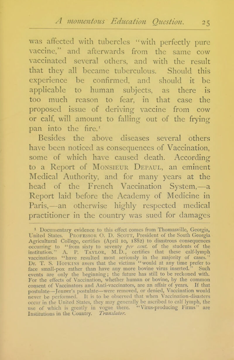 was afTected with tubercles with perfectly pure vaccine, and afterwards from the same cow vaccinated several others, and witli the result that they all became tuberculous. Should this experience be confirmed, and should it be applicable to human subjects, as there is too much reason to fear, in that case the proposed issue of deriving vaccine from cow or calf, will amount to falling out of the frying pan into the fire.' Besides the above diseases several others ha\ e been noticed as consequences of Vaccination, some of which have caused death. According to a Report of Monsieur Depaul, an eminent Medical Authority, and for many years at the head of the French Vaccination System,—a Report laid before the Academy of Medicine in Paris,—an otherwise highly respected medical practitioner in the country was sued for damages ^ Docunientniy evidence to this effect comes from Thomasville, Georgia, United States. Professor C). D. Scott, President of the South CJeorgia AgricuUiiial College, certifies (April lo, 1882) to disastrous consequences occurring to from sixty to seventy fcr cent, of the students of the institution.' A. P. Taylor, M.D., certifies that these calf-lymph vaccinations have resulted most .'seriously in the majority of cases. ' Dr. T. S. IIoi'KiNS avers that the victims would at any time prefer to face small-pox rather than have any more bovine virus inserted. Such events are only the beginning; the future has still to be reckoned with. For the effects of Vaccination, whether human or bovine, by the common consent of Vaccinators and Anti-vaccinators, arc an affair of years. If that postulate—Tenner's postulate—were removed, or denied. Vaccination would never be performed. It is to be observed that when Vaccination-disasters occur in the United States, they may generally be ascribed lo calf lymph, the use of which is gieatly in vogue there. Virus-producing Firms are Institutions in the Country. Traiislalor.