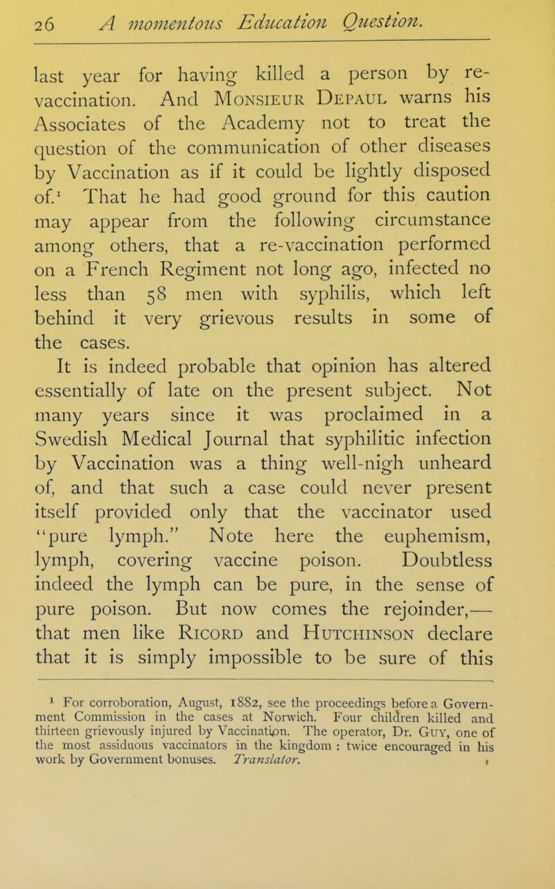 last year for having killed a person by re- vaccination. And Monsieur Depaul warns his Associates of the Academy not to treat the question of the communication of other diseases by Vaccination as if it could be lightly disposed of' That he had good ground for this caution may appear from the following circumstance among others, that a re-vaccination performed on a French Regiment not long ago, infected no less than 58 men with syphilis, which left behind it very grievous results in some of the cases. It is indeed probable that opinion has altered essentially of late on the present subject. Not many years since it was proclaimed in a Swedish Medical Journal that syphilitic infection by Vaccination was a thing well-nigh unheard of, and that such a case could never present itself provided only that the vaccinator used pure lymph. Note here the euphemism, lymph, covering vaccine poison. Doubtless indeed the lymph can be pure, in the sense of pure poison. But now comes the rejoinder,— that men like Ricord and Hutchinson declare that it is simply impossible to be sure of this 1 For corroboration, August, 1882, see the proceedings before a Govern- ment Commission in the cases at Norwich. Four children killed and thirteen grievously injured by Vaccinatijan. The operator, Dr. GuY, one of tlie most assiduous vaccinators in the kingdom : twice encouraged in liis work by Government bonuses. Translator. 1