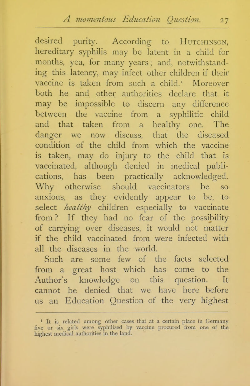 desired purity. According to Hutchinson, hereditary syphilis may be latent in a child for months, yea, for many years; and, notwithstand- ing this latency, may infect other children if their vaccine is taken from such a child.' Moreover both he and other authorities declare that it may be impossible to discern any difference between the vaccine from a syphilitic child and that taken from a healthy one. The danger we now discuss, that the diseased condition of the child from which the vaccine is taken, may do injury to the child that is vaccinated, although denied in medical publi- cations, has been practically acknowledged. Why otherwise should vaccinators be so anxious, as they evidently appear to be, to select healthy children especially to vaccinate from ? If they had no fear of the possibility of carrying over diseases, it would not matter if the child vaccinated from were infected with all the diseases in the world. Such are some few of the facts selected from a great host which has come to the Author's knowledge on this question. It cannot be denied that we have here before us an Education Question of the very highest 1 It is related among other cases that at a certain place in Germany five or six girls were syphilized by vaccine procured from one of the liighest medical authorities in the laud.