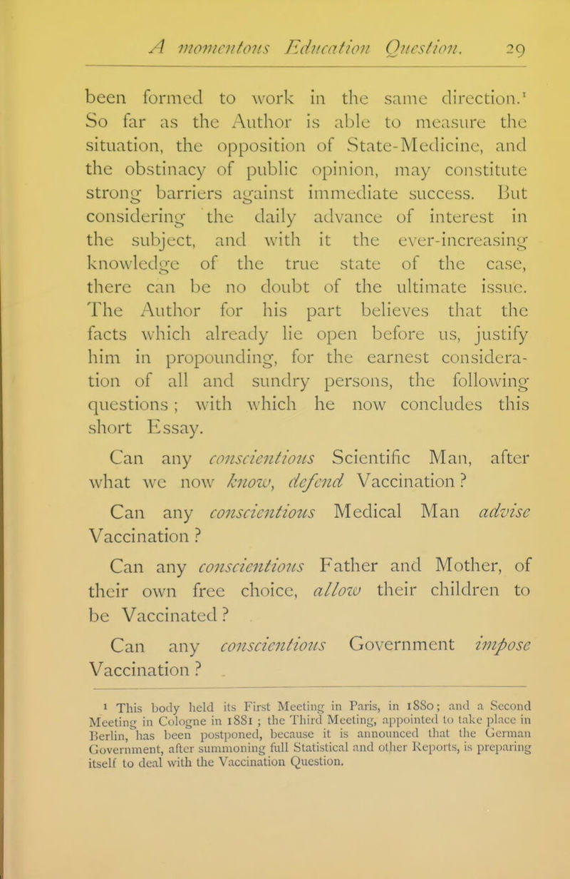 been formed to work in the same direction.' So far as the Author is able to measure the situation, the opposition of State-Medicine, and the obstinacy of pubHc opinion, may constitute strong barriers against immediate success. But considering the daily advance of interest in the subject, and with it the ever-increasing knowledire of the true state of the case, there can be no doubt of the ultimate issue. The Author for his part believes that the facts which already lie open before us, justify him in propounding, for the earnest considera- tion of all and sundry persons, the following questions ; with which he now concludes this short Essay. Can any conscientious Scientific Man, after what we now know, defend Vaccination ? Can any conscientious Medical Man advise Vaccination ? Can any conscientious Father and Mother, of their own free choice, alioiu their children to be Vaccinated ? Can any conscientious Government impose Vaccination ? . 1 This body held its First Mcetiii£[ in Paris, in 1880; and a Second Meeting in Cologne in 1881 ; the Third Meeting, appointed to lake place in Berlin, has been postponed, because it is announced that tlie German Government, after summoning full Statistical and other Reports, is preparing itself to deal with the Vaccination Question.