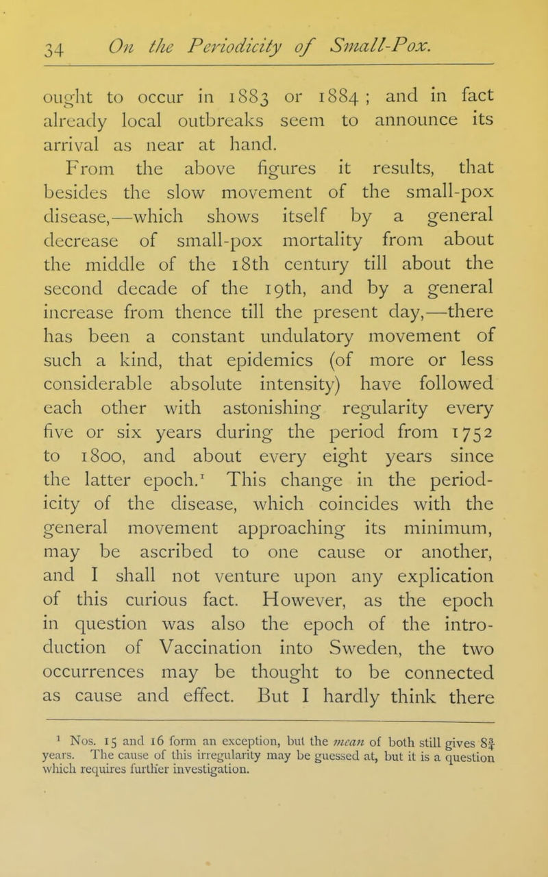 ought to occur in 1883 or 1884 ; and in fact already local outbreaks seem to announce its arrival as near at hand. From the above figures it results, that besides the slow movement of the small-pox disease,—which shows itself by a general decrease of small-pox mortality from about the middle of the i8th century till about the second decade of the 19th, and by a general increase from thence till the present day,—there has been a constant undulatory movement of such a kind, that epidemics (of more or less considerable absolute intensity) have followed each other with astonishing regularity every five or six years during the period from 1752 to 1800, and about every eight years since the latter epoch.' This change in the period- icity of the disease, which coincides with the general movement approaching its minimum, may be ascribed to one cause or another, and I shall not venture upon any explication of this curious fact. However, as the epoch in question was also the epoch of the intro- duction of Vaccination into Sweden, the two occurrences may be thought to be connected as cause and effect. But I hardly think there ' Nos. 15 and 16 form an exception, but the mean of both still gives 8f yeai s. The cause of this irregularity may be guessed at, but it is a question wliich requires furllier investigation.