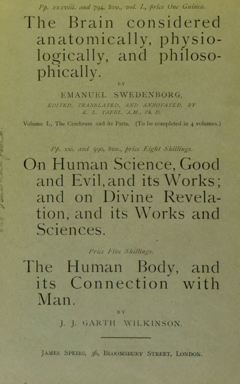 pp. xxxviii. ami 794, brv., vol. /., piricc One Guinea. The Brain considered anatomically, physio- logically, and philoso- phically. It Y EMANUEL SWEDENHORG, EDITED, TRASSLATED, AND ANNOTATED. BY K. L. TAFEL. A.M., Th. D. Volume I., The Ceicbniin and its Parts. (To he c<)ni[)letc(l in 4 volumes.) I I'pt. xxi. a)id 590, ptrice Eii;;hl Shiilin_s(s. On Human Science, Good and Evil,and its Works; i and on IJivine Revela- tion, and its Works and Sciences. J'riw Five S/ti/lini^s. The Human Body, and its Connection with Man. B Y J. J. (lAR'iJl WILKINSON. James Speirs, 36, Bloomsuuky Street, London.