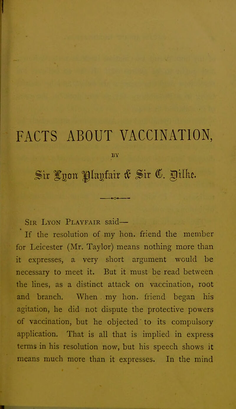 FACTS ABOUT VACCINATION, UY Sir f iToix f kp/air Sir €. gxlh. Sir Lyon Playfair said— If the resolution of my hon. friend the member for Leicester (Mr. Taylor) means nothing more than it expresses, a very short argument would be necessary to meet it. But it must be read between the lines, as a distinct attack on vaccination, root and branch. When . my hon. friend began his agitation, he did not dispute the protective powers of vaccination, but he objected to its compulsory application. That is all that is implied in express terms in his resolution now, but his speech shows it means much more than it expresses. In the mind