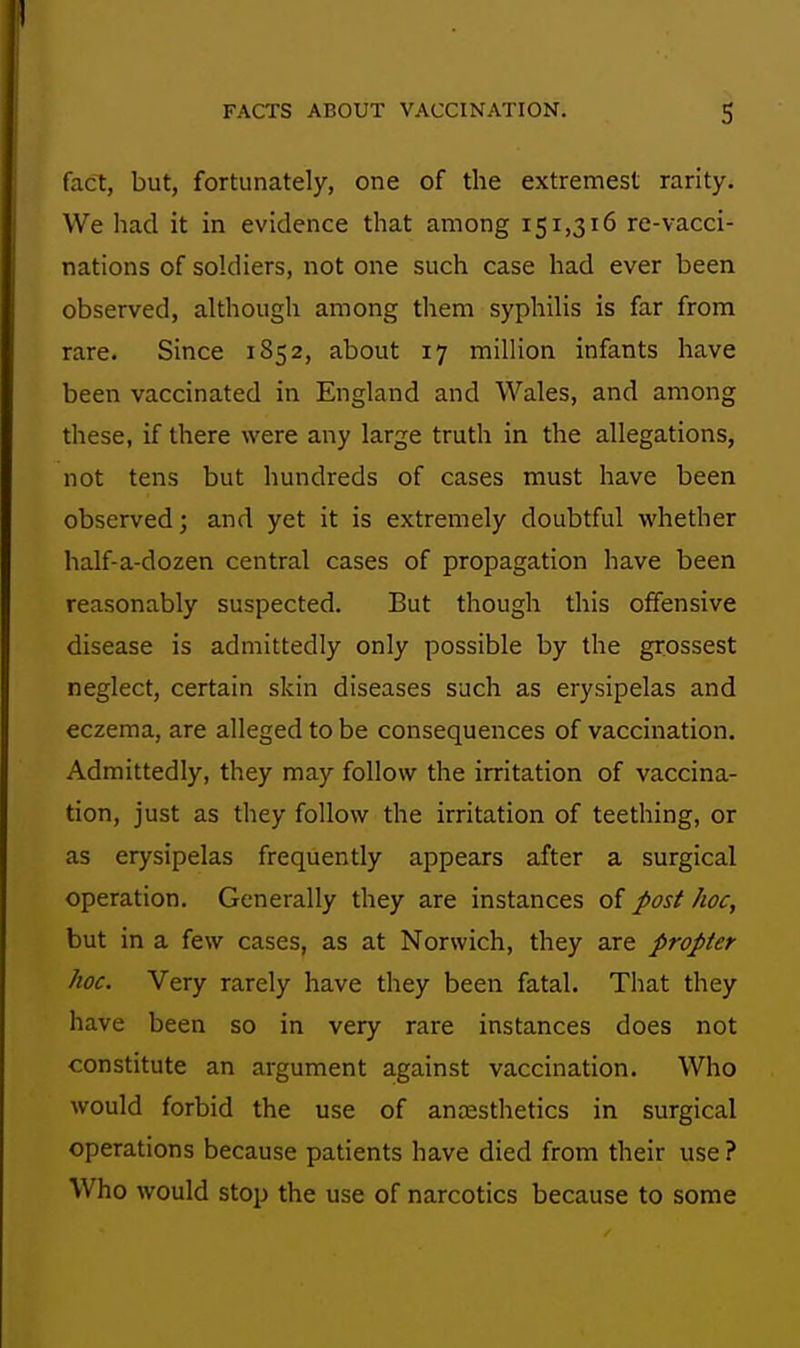 fact, but, fortunately, one of the extrenfiest rarity. We had it in evidence that among 151,316 re-vacci- nations of soldiers, not one such case had ever been observed, althougli among them syphiHs is far from rare. Since 1852, about 17 million infants have been vaccinated in England and Wales, and among these, if there were any large truth in the allegations, not tens but hundreds of cases must have been observed; and yet it is extremely doubtful whether half-a-dozen central cases of propagation have been reasonably suspected. But though this offensive disease is admittedly only possible by the grossest neglect, certain skin diseases such as erysipelas and eczema, are alleged to be consequences of vaccination. Admittedly, they may follow the irritation of vaccina- tion, just as they follow the irritation of teething, or as erysipelas frequently appears after a surgical operation. Generally they are instances of post hoc, but in a few cases, as at Norwich, they are propter hoc. Very rarely have they been fatal. That they have been so in very rare instances does not constitute an argument against vaccination. Who would forbid the use of anaesthetics in surgical operations because patients have died from their use? Who would stop the use of narcotics because to some