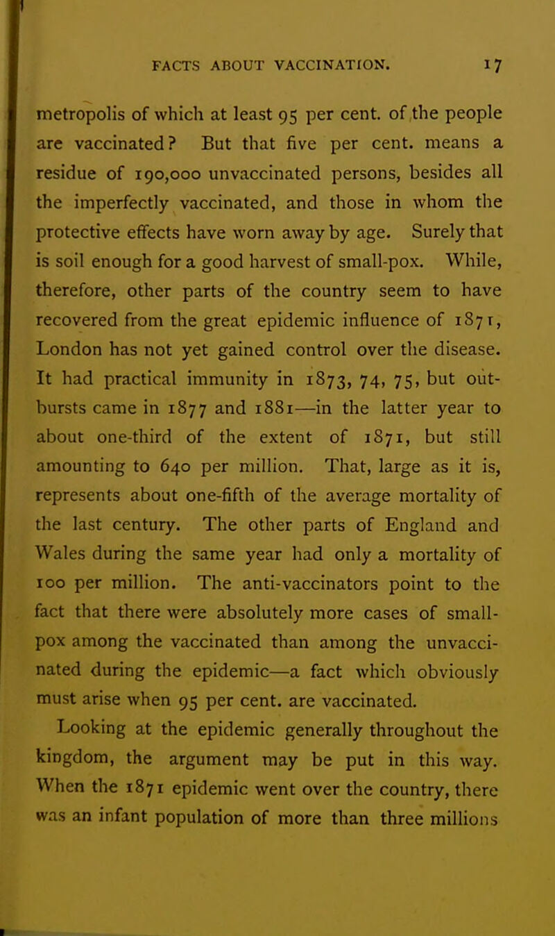 1 FACTS ABOUT VACCINATION. 17 metropolis of which at least 95 per cent, of the people are vaccinated? But that five per cent, means a residue of 190,000 unvaccinated persons, besides all the imperfectly vaccinated, and those in whom the protective effects have worn away by age. Surely that is soil enough for a good harvest of small-pox. While, therefore, other parts of the country seem to have recovered from the great epidemic influence of 1871, London has not yet gained control over the disease. It had practical immunity in 1873, 74, 75, but out- bursts came in 1877 and 1881—in the latter year to about one-third of the extent of 1871, but still amounting to 640 per million. That, large as it is, represents about one-fifth of the average mortality of the last century. The other parts of England and Wales during the same year had only a mortality of ICO per million. The anti-vaccinators point to the fact that there were absolutely more cases of small- pox among the vaccinated than among the unvacci- nated during the epidemic—a fact which obviously must arise when 95 per cent, are vaccinated. Looking at the epidemic generally throughout the kingdom, the argument may be put in this way. When the 1871 epidemic went over the country, there was an infant population of more than three millions