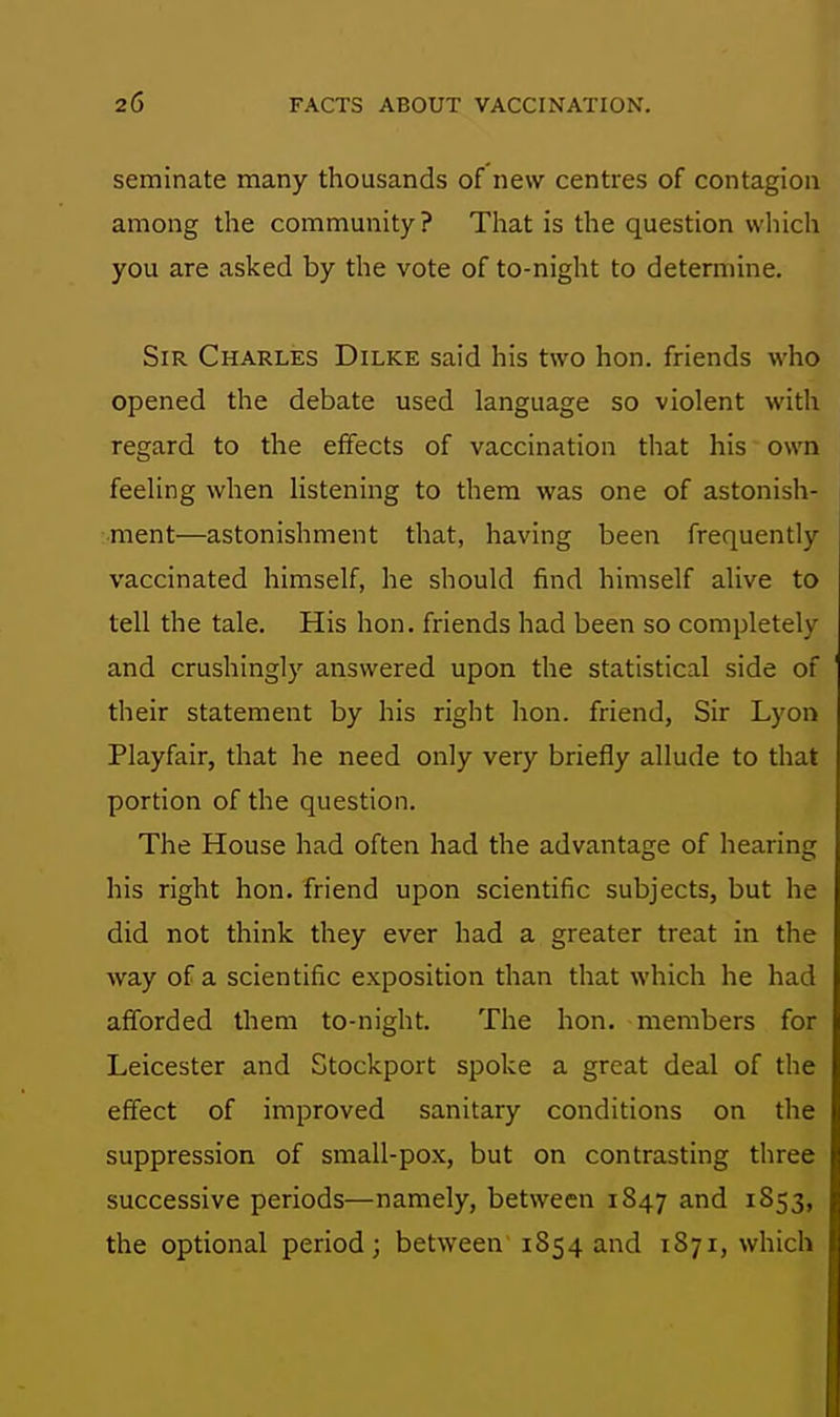 seminate many thousands of new centres of contagion among the community ? That is the question wliich you are asked by the vote of to-night to determine. Sir Charles Dilke said his two hon. friends who opened the debate used language so violent with regard to the effects of vaccination that his own feeling when listening to them was one of astonish- ment—astonishment that, having been frequently vaccinated himself, he should find himself alive to tell the tale. His hon. friends had been so completely and crushingl}'- answered upon the statistical side of their statement by his right hon. friend, Sir Lyon Playfair, that he need only very briefly allude to that portion of the question. The House had often had the advantage of hearing his right hon. friend upon scientific subjects, but he did not think they ever had a greater treat in the way of a scientific exposition than that which he had afforded them to-night. The hon. members for Leicester and Stockport spoke a great deal of the effect of improved sanitary conditions on the suppression of small-pox, but on contrasting three successive periods—namely, between 1847 and 1853, the optional period; between 1854 and 1871, which