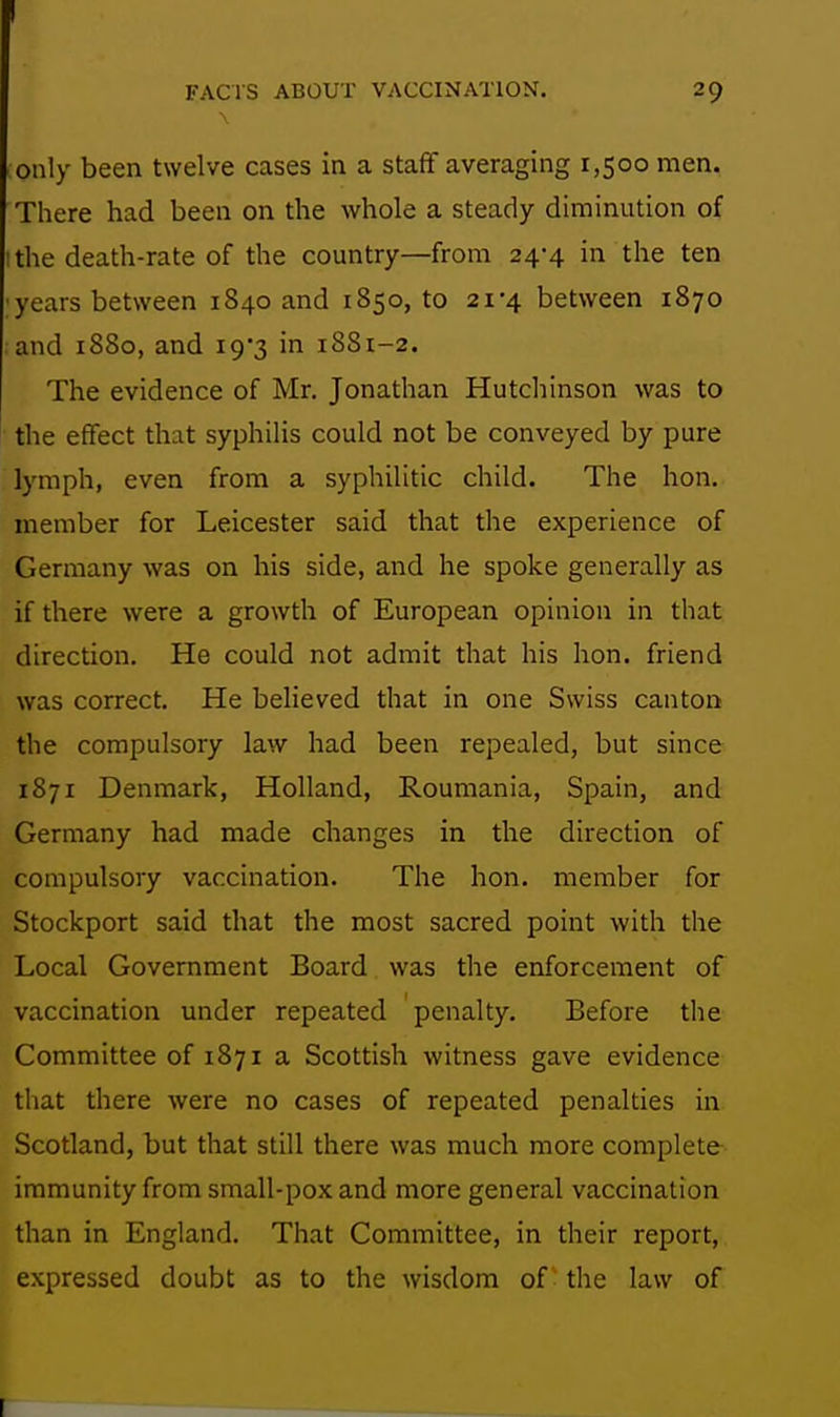 FACrS ABOUT VACCINATION. 29 only been twelve cases in a staff averaging 1,500 men. There had been on the whole a steady diminution of I the death-rate of the country—from 24-4 in the ten ;years between 1840 and 1850,10 21-4 between 1870 ;and 1880, and i9*3 in 1S81-2. The evidence of Mr. Jonathan Hutchinson was to the effect that syphilis could not be conveyed by pure lymph, even from a syphilitic child. The hon. member for Leicester said that the experience of Germany was on his side, and he spoke generally as if there were a growth of European opinion in that direction. He could not admit that his hon. friend was correct. He believed that in one Swiss canton the compulsory law had been repealed, but since 1871 Denmark, Holland, Roumania, Spain, and Germany had made changes in the direction of compulsory vaccination. The hon. member for Stockport said that the most sacred point with the Local Government Board was the enforcement of vaccination under repeated penalty. Before the Committee of 1871 a Scottish witness gave evidence that there were no cases of repeated penalties in Scotland, but that still there was much more complete immunity from small-pox and more general vaccination than in England. That Committee, in their report, expressed doubt as to the wisdom of the law of [