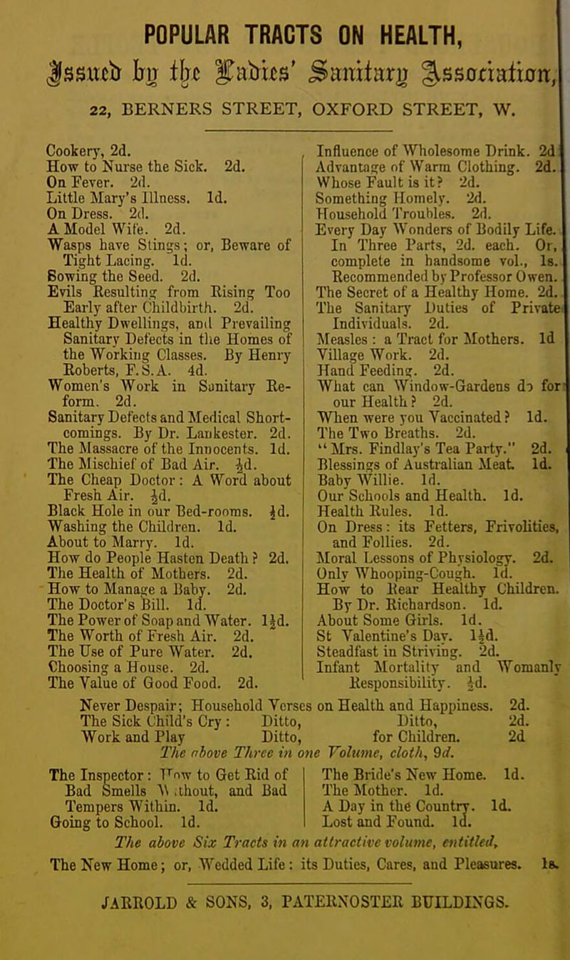 POPULAR TRACTS ON HEALTH, 22, BERNERS STREET, OXFORD STREET, W. Cooker}', 2d. How to Nurse the Sick. 2d. On Fever. 2(1. Little Mary's Illness. Id. On Dress. 2(1. A Model Wife. 2d. Wasps have Slings; or, Beware of Tight Lacing. Id. Bowing the Seed. 2d. Evils Resulting from Eising Too Early after Childbirth. 2d. Healthy Dwellings, and Prevailing Sanitary Defects in tlie Homes of the Working Classes. By Henry Roberts, F.S. A. 4d. Women's Work in Sunitary Re- form. 2d. Sanitary Defects and Medical Short- comings. By Dr. Lankester. 2d. The Massacre of the Innocents. Id. The Mischief of Bad Air. ^d. The Cheap Doctor: A Word about Fresh Air. |d. Black Hole in our Bed-rooms, jd. Washing the Children. Id. About to Marry. Id. How do People Hasten Death ? 2d. The Health of Mothers. 2d. How to Manage a J5aby. 2d. The Doctor's Bill. Id. The Power of Soap and Water. 1 Jd. The Worth of Fresh Air. 2d. The Use of Pure Water. 2d. Choosing a House. 2d. The Value of Good Food. 2d. Influence of Wholesome Drink. 2d Advantage of Warm Clothing. 2d. Whose Fault is it? 2d. Something Homely. 2d. Household Troubles. 2d. Every Day AVonders of Bodily Life. In Three Parts, 2d. each. Or, complete in handsome vol., Is. Recommended by Professor Owen. The Secret of a Healthy Home. 2d. The Sanitary Duties of Private Individuals. 2d. ^[easles : a Tract for Mothers. Id Village Work. 2d. Hand Feeding. 2d. What can Window-Gardens do for our Health ? 2d. When were you Vaccinated ? Id. The Two Breaths. 2d.  Mrs. Findlay's Tea Party. 2d. Blessings of Australian Meat Id. Baby Willie. Id. Our Schools and Health. Id. Health Rules. Id. On Dress: its Fetters, Frivolities, and Follies. 2d. Moral Lessons of Physiology. 2d. Only Whooping-C'ough. Id. How to Rear Healthy Children. By Dr. Richardson. Id. About Some Girls. Id. St Valentine's Day. ip. Steadfast in Striving. 2d. Infant Mortality and Womanly Responsibility, id. Never Despair; Household Verses on Health and Happiness. The Sick Child's Cry: Ditto, Ditto, Work and Play Ditto, for Children. 2Vie nbove Three in one Volume, cloth, 9d. The Inspector: T'''ow to Get Rid of Bad Smells '\\ .thout, and Bad Tempers Within. Id. Going to School. Id. The Bride's New Home. The Mother. Id. A Day in the Country. Id, Lost and Found. Id. 2d. 2d. 2d Id. The above Six Tracts in an attractive volume, entitled. The New Home; or. Wedded Life: its Duties, Cares, and Pleasures, la. /ARROLD & SONS, 3, PATERNOSTER BtllLDINGS.