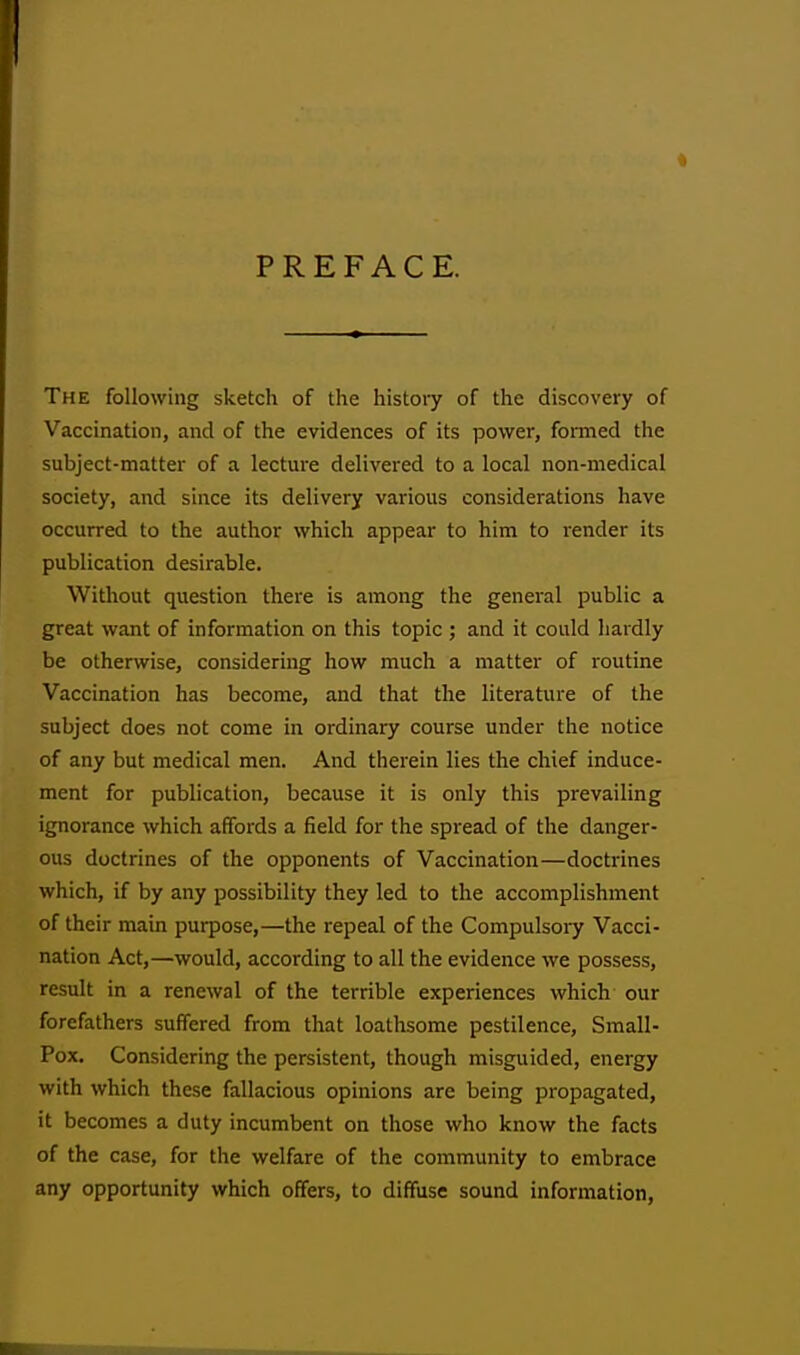 4 PREFACE. The following sketch of the history of the discovery of Vaccination, and of the evidences of its power, formed the subject-matter of a lecture delivered to a local non-medical society, and since its delivery various considerations have occurred to the author which appear to him to render its publication desirable. Without question there is among the general public a great want of information on this topic ; and it could hardly be otherwise, considering how much a matter of routine Vaccination has become, and that the literature of the subject does not come in ordinary course under the notice of any but medical men. And therein lies the chief induce- ment for publication, because it is only this prevailing ignorance which affords a field for the spread of the danger- ous doctrines of the opponents of Vaccination—doctrines which, if by any possibility they led to the accomplishment of their main purpose,—the repeal of the Compulsory Vacci- nation Act,—would, according to all the evidence we possess, result in a renewal of the terrible experiences which our forefathers suffered from that loathsome pestilence, Small- Pox. Considering the persistent, though misguided, energy with which these fallacious opinions are being propagated, it becomes a duty incumbent on those who know the facts of the case, for the welfare of the community to embrace any opportunity which offers, to diffuse sound information,