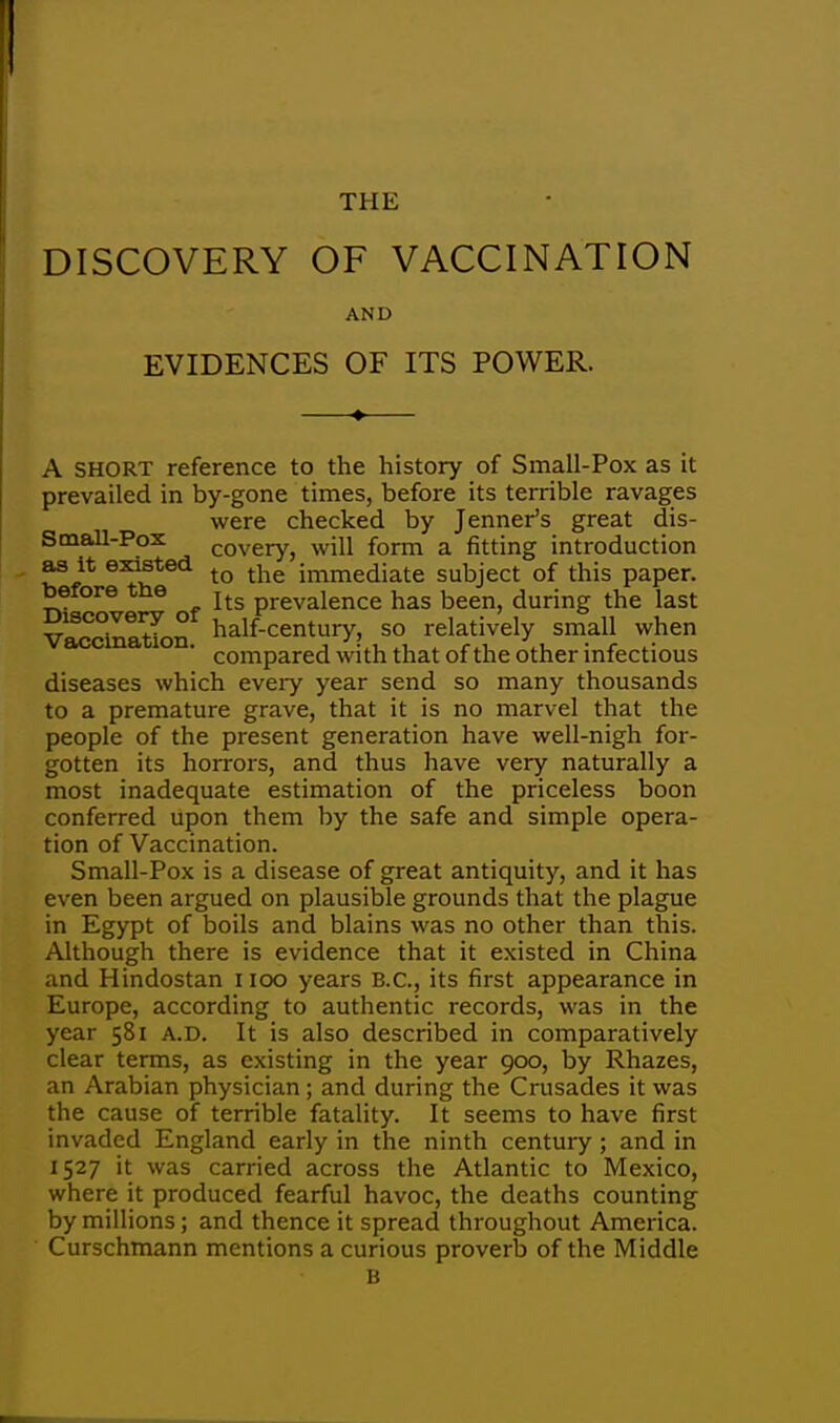 THE DISCOVERY OF VACCINATION AND EVIDENCES OF ITS POWER. A short reference to the history of Small-Pox as it prevailed in by-gone times, before its terrible ravages were checked by Jenner's great dis- SmaU-Pox Covery, will form a fitting introduction as it existed tQ the jmmeciiate subject of this paper, before tne Itg prevaience has been, during the last Vaccination half-century, so relatively small when compared with that of the other infectious diseases which every year send so many thousands to a premature grave, that it is no marvel that the people of the present generation have well-nigh for- gotten its horrors, and thus have very naturally a most inadequate estimation of the priceless boon conferred upon them by the safe and simple opera- tion of Vaccination. Small-Pox is a disease of great antiquity, and it has even been argued on plausible grounds that the plague in Egypt of boils and blains was no other than this. Although there is evidence that it existed in China and Hindostan 1100 years B.C., its first appearance in Europe, according to authentic records, was in the year 581 A.D. It is also described in comparatively clear terms, as existing in the year 900, by Rhazes, an Arabian physician; and during the Crusades it was the cause of terrible fatality. It seems to have first invaded England early in the ninth century ; and in 1527 it was carried across the Atlantic to Mexico, where it produced fearful havoc, the deaths counting by millions; and thence it spread throughout America. Curschmann mentions a curious proverb of the Middle B