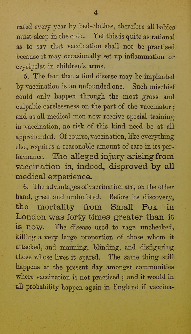 eated every year by bed-clotlies, therefore all babies must sleep in the cold. Yet this is quite as rational as to say that vaccination shall not be practised because it may occasionally set up inflammation or eiysipelas in children's arms. 5. The fear that a foul disease may be implanted by vaccination is an unfounded one. Such mischief could only happen through the most gross and culpable carelessness on the part of the vaccinator; and as all medical men now receive special training in vaccination, no risk of this kind need be at all apprehended. Of course, vaccination, like ever}i;hing else, requires a reasonable amount of care in its per- formance. The alleged injury arising from vaccination is, indeed, disproved by all medical experience. 6. The advantages of vaccmation are, on the other hand, great and undoubted. Before its discovery, the mortality from Small Pox in London was forty times greater than it is now. The disease used to rage unchecked, killing a very large proportion of those whom it attacked, and maiming, blinding, and disfiguring those whose lives it spared. The same thing still happens at the present day amongst communities where vaccination is not practised ; and it would in all probability happen again in England if vaccina-
