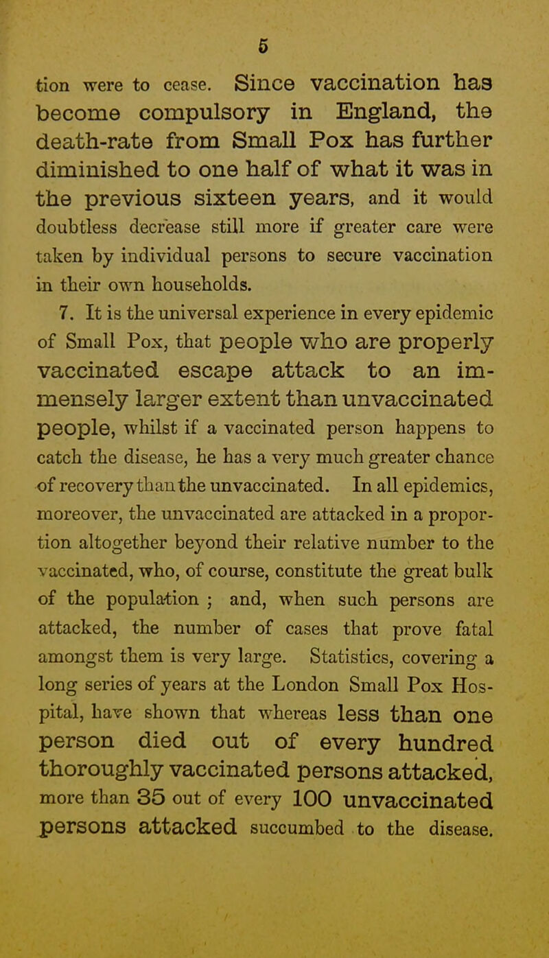 tion were to cease. Since vaccination has become compulsory in England, the death-rate from Small Pox has further diminished to one half of what it was in the previous sixteen years, and it would doubtless decrease still more if greater care were taken by individual persons to secure vaccination in their own households. 7. It is the universal experience in every epidemic of Small Pox, that people who are properly vaccinated escape attack to an im- mensely la^rger extent than unvaccinated people, whilst if a vaccinated person happens to catch the disease, he has a very much greater chance of recovery than the unvaccinated. In all epidemics, moreover, the unvaccinated are attacked in a propor- tion altogether beyond their relative number to the vaccinated, who, of course, constitute the great bulk of the population ; and, when such persons are attacked, the number of cases that prove fatal amongst them is very large. Statistics, covering a long series of years at the London Small Pox Hos- pital, have shown that whereas less than one person died out of every hundred thoroughly vaccinated persons attacked, more than 35 out of every 100 unvaccinated persons attacked succumbed to the disease.