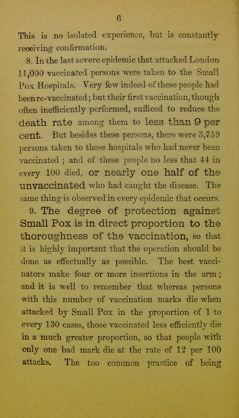 This is no isolated experience, but is constantly- receiving confirmation. 8, In tlie last severe epidemic that attacked London 11,000 vaccinated persons were taken to the Small Pox Hospitals. Yery few indeed of these people had beenre-vaccinated; but their first vaccination, though often inefficiently performed, sufficed to reduce the death rate among them to less than 9 per cent. But besides these persons, there were 3,759 persons taken to these hospitals who had never been vaccinated ; and of these people no less that 44 in every 100 died, or nearly one half of the unvaccinated who had caught the disease. The same thing is observed in every epidemic that occurs. 9. The degree of protection against Small Pox is in direct proportion to the thoroughness of the vaccination, so that it is highly important that the operation should be done as effectually as possible. The best vacci- nators make four or more insertions in the arm; and it is well to remember that whereas persons with this number of vaccination marks die when attacked by Small Pox in the proportion of 1 to every 130 cases, those vaccinated less efficiently die in a much greater proportion, so that people with only one bad mark die at the rate of 12 per 100 attacks. The too common practice of being