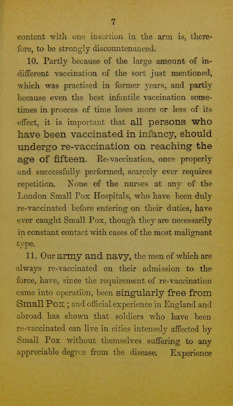 content with one insertion in the arm is, there- fore, to be strongly discountenanced. 10. Partly because of the large amount of in- different vaccination of the sort just mentioned, •which was practised in former years, and partly because even the best infantile vaccination some- times in process of time loses more or less of its effect, it is important that all persons who have been vaccinated in infancy, should undergo re-vaccination on reaching the age of fifteen. Re-vaccination, once properly and successfully performed, scarcely ever requires repetition. None of the nurses at any of the London Small Pox Hospitals, who have been duly re-vaccinated before entering on their duties, have ever caught Small Pox, though they are necessarily in constant contact with cases of the most malignant type. 11. Our array and navy, the men of which are nlways re-vaccinated on their admission to the force, have, since the requirement of re-vaccination came into operation, been singularly free from Small Pox ; and official experience in England and abroad has shown that soldiers who have been re-vaccinated can live in cities intensely affected by Small Pox without themselves suffering to any appreciable degi ce from the disease. Experience