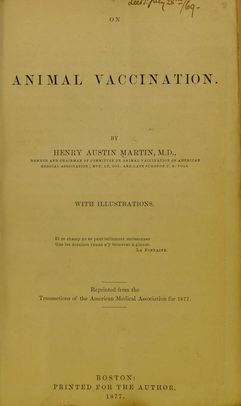 ON ANIMAL VACCINATION BY HENRY AUSTIN MARTIN, M.D., MEMBER AND CHAIRMAN OF COMMITTEE ON ANIMAL VACCINATION OF AMERICAN MEDICAL ASSOCIATION J BVT. LT. COL. AND LATE SUROEON U. S. VOLS. WITH ILLUSTRATIONS. Et ce champ nc se peat tellement moissonner Qne les derniers veaus n'y trouveut a glaner. La Fontaine. Reprinted from the Transactions of the American Medical Association for 1877. BOSTO X: PRINTED FOR THE AUTHOR. 1877.