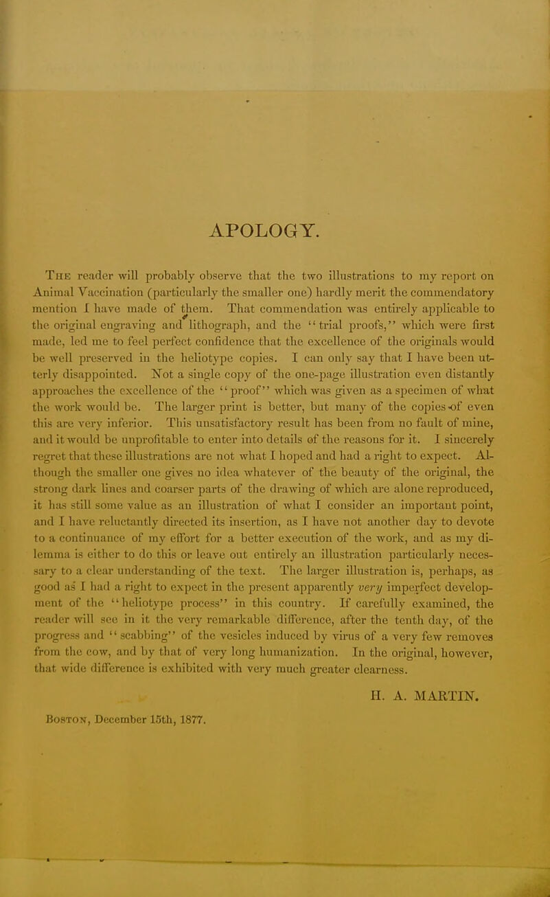 APOLOGY. The reader will probably observe that the two illustrations to my report on Animal Vaccination (particularly the smaller one) hardly merit the commendatory mention I have made of them. That commendation was entirely applicable to the original engraving and lithograph, and the trial proofs, which were first made, led me to feel perfect confidence tha t the excellence of the originals would be well preserved in the heliotypc copies. I can only say that I have been ut- terly disappointed. Not a single copy of the one-page illustration even distantly approaches the excellence of the proof which was given as a specimen of what the work would be. The. larger print is better, but many of the copiesof even this are very inferior. This unsatisfactory result has been from no fault of mine, and it would be unprofitable to enter into details of the reasons for it. I sincerely regret that these illustrations are not what I hoped and had a right to expect. Al- though the smaller one gives no idea whatever of the beauty of the original, the strong dark lines and coarser parts of the drawing of which are alone reproduced, it has still some value as an illustration of what I consider an important point, and I have reluctantly directed its insertion, as I have not another day to devote to a continuance of my effort for a better execution of the work, and as my di- lemma is either to do this or leave out entirely an illustration particularly neces- sary to a clear understanding of the text. The larger illustration is, perhaps, as good as I had a right to expect in the present apparently very imperfect develop- ment of the heliotype process in this country. If carefully examined, the reader will see in it the very remarkable difference, after the tenth clay, of the progress and '' scabbing'' of the vesicles induced by virus of a very few removes from the cow, and by that of very long humanization. In the original, however, that wide difference is exhibited with very much greater clearness. H. A. MARTIN. Boston, December 15th, 1877.