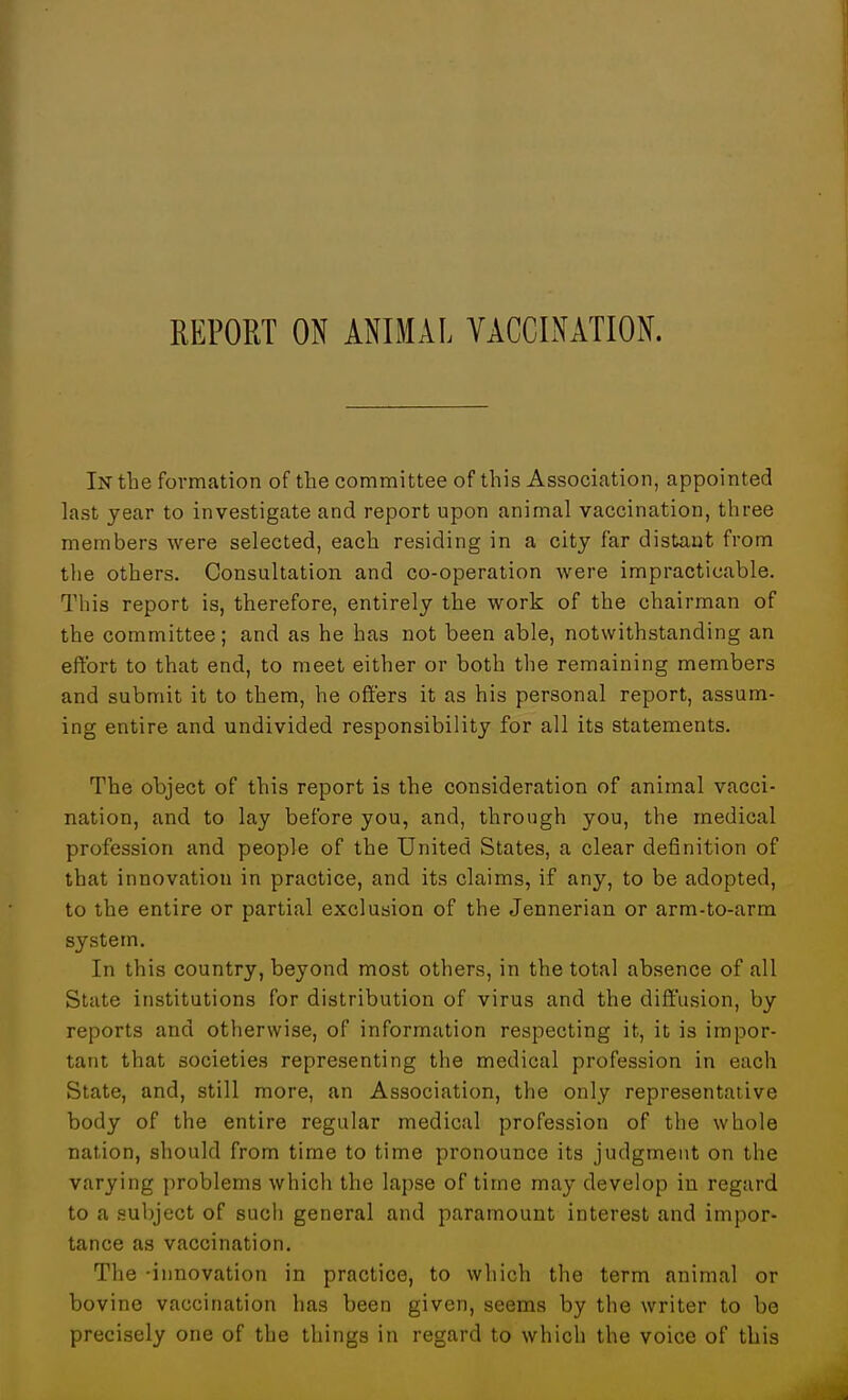 REPORT ON ANIMAL VACCINATION. In the formation of the committee of this Association, appointed last year to investigate and report upon animal vaccination, three members were selected, each residing in a city far distant from the others. Consultation and co-operation were impracticable. This report is, therefore, entirely the work of the chairman of the committee; and as he has not been able, notwithstanding an effort to that end, to meet either or both the remaining members and submit it to them, he offers it as his personal report, assum- ing entire and undivided responsibility for all its statements. The object of this report is the consideration of animal vacci- nation, and to lay before you, and, through you, the medical profession and people of the United States, a clear definition of that innovation in practice, and its claims, if any, to be adopted, to the entire or partial exclusion of the Jennerian or arm-to-arm system. In this country, beyond most others, in the total absence of all State institutions for distribution of virus and the diffusion, by reports and otherwise, of information respecting it, it is impor- tant that societies representing the medical profession in each State, and, still more, an Association, the only representative body of the entire regular medical profession of the whole nation, should from time to time pronounce its judgment on the varying problems which the lapse of time may develop in regard to a subject of sucli general and paramount interest and impor- tance as vaccination. The -innovation in practice, to which the term animal or bovine vaccination has been given, seems by the writer to be precisely one of the things in regard to which the voice of this