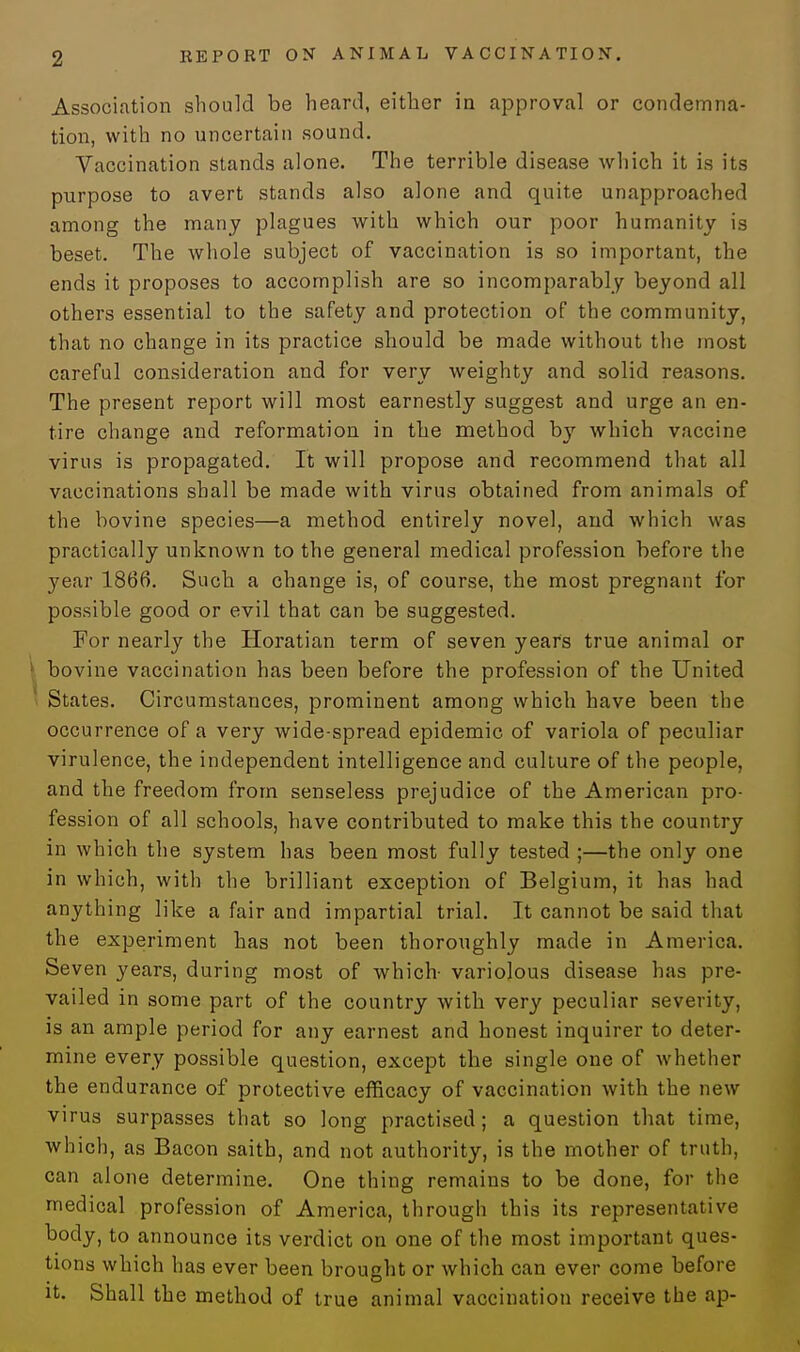 Association should be heard, either in approval or condemna- tion, with no uncertain sound. Vaccination stands alone. The terrible disease which it is its purpose to avert stands also alone and quite unapproached among the many plagues with which our poor humanity is beset. The whole subject of vaccination is so important, the ends it proposes to accomplish are so incomparably beyond all others essential to the safety and protection of the community, that no change in its practice should be made without the most careful consideration and for very weighty and solid reasons. The present report will most earnestly suggest and urge an en- tire change and reformation in the method by which vaccine virus is propagated. It will propose and recommend that all vaccinations shall be made with virus obtained from animals of the bovine species—a method entirely novel, and which was practically unknown to the general medical profession before the year 1866. Such a change is, of course, the most pregnant for possible good or evil that can be suggested. For nearly the Horatian term of seven years true animal or bovine vaccination has been before the profession of the United States. Circumstances, prominent among which have been the occurrence of a very wide spread epidemic of variola of peculiar virulence, the independent intelligence and culture of the people, and the freedom from senseless prejudice of the American pro- fession of all schools, have contributed to make this the country in which the system has been most fully tested ;—the only one in which, with the brilliant exception of Belgium, it has had anything like a fair and impartial trial. It cannot be said that the experiment has not been thoroughly made in America. Seven years, during most of which- variolous disease has pre- vailed in some part of the country with very peculiar severity, is an ample period for any earnest and honest inquirer to deter- mine every possible question, except the single one of whether the endurance of protective efficacy of vaccination with the new virus surpasses that so long practised; a question that time, which, as Bacon saith, and not authority, is the mother of truth, can alone determine. One thing remains to be done, for the medical profession of America, through this its representative body, to announce its verdict on one of the most important ques- tions which has ever been brought or which can ever come before it. Shall the method of true animal vaccination receive the ap-