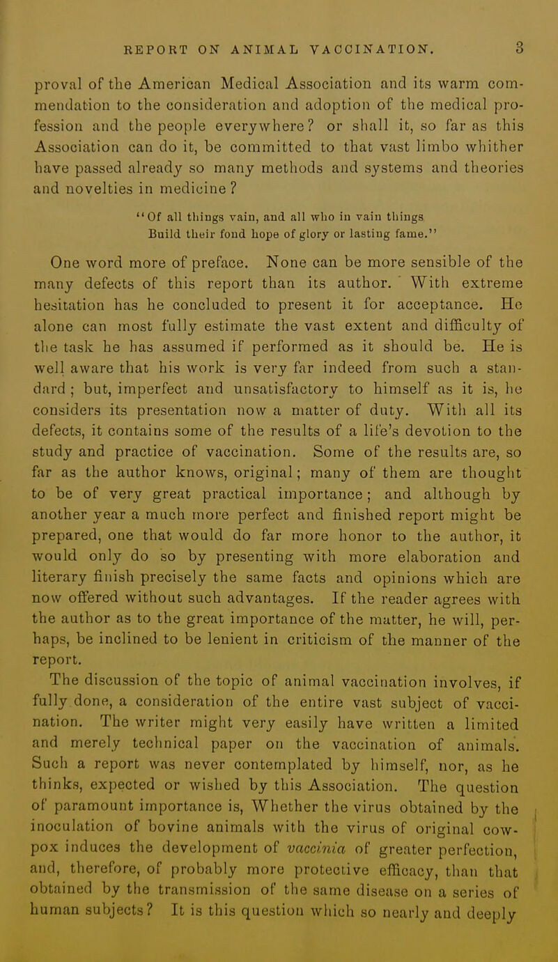 proval of the American Medical Association and its warm com- mendation to the consideration and adoption of the medical pro- fession and the people everywhere? or shall it, so far as this Association can do it, be committed to that vast limbo whither have passed already so many methods and systems and theories and novelties in medicine? Of all things vain, and all who in vain things Build their fond hope of glory or lasting fame. One word more of preface. None can be more sensible of the many defects of this report than its author. ' With extreme hesitation has he concluded to present it for acceptance. He alone can most fully estimate the vast extent and difficulty of the task he has assumed if performed as it should be. He is well aware that his work is very far indeed from such a stan- dard ; but, imperfect and unsatisfactory to himself as it is, lie considers its presentation now a matter of duty. With all its defects, it contains some of the results of a life's devotion to the study and practice of vaccination. Some of the results are, so far as the author knows, original; many of them are thought to be of very great practical importance; and although by another year a much more perfect and finished report might be prepared, one that would do far more honor to the author, it would only do so by presenting with more elaboration and literary finish precisely the same facts and opinions which are now offered without such advantages. If the reader agrees with the author as to the great importance of the matter, he will, per- haps, be inclined to be lenient in criticism of the manner of the report. The discussion of the topic of animal vaccination involves, if fully done, a consideration of the entire vast subject of vacci- nation. The writer might very easily have written a limited and merely technical paper on the vaccination of animals. Such a report was never contemplated by himself, nor, as he thinks, expected or wished by this Association. The question of paramount importance is, Whether the virus obtained by the inoculation of bovine animals with the virus of original cow- pox induces the development of vaccinia of greater perfection, and, therefore, of probably more protective efficacy, than that obtained by the transmission of the same disease on a series of human subjects? It is this question which so nearly and deeply