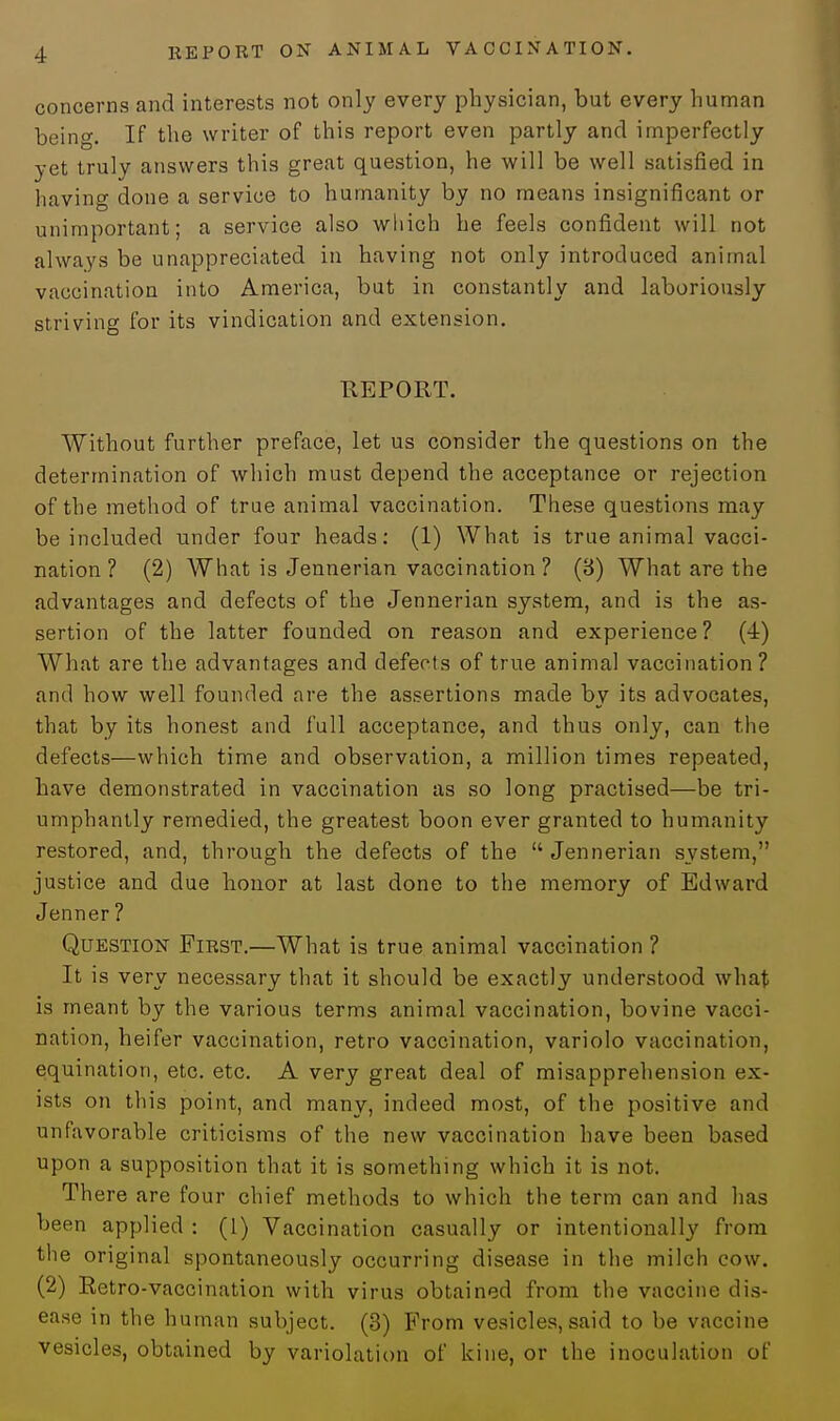 concerns and interests not only every physician, but every human being. If the writer of this report even partly and imperfectly yet truly answers this great question, he will be well satisfied in having done a service to humanity by no means insignificant or unimportant; a service also which he feels confident will not always be unappreciated in having not only introduced animal vaccination into America, but in constantly and laboriously striving for its vindication and extension. REPORT. Without further preface, let us consider the questions on the determination of which must depend the acceptance or rejection of the method of true animal vaccination. These questions may be included under four heads: (1) What is true animal vacci- nation ? (2) What is Jennerian vaccination ? (8) What are the advantages and defects of the Jennerian system, and is the as- sertion of the latter founded on reason and experience? (4) What are the advantages and defects of true animal vaccination? and how well founded are the assertions made by its advocates, that by its honest and full acceptance, and thus only, can the defects—which time and observation, a million times repeated, have demonstrated in vaccination as so long practised—be tri- umphantly remedied, the greatest boon ever granted to humanity restored, and, through the defects of the  Jennerian system, justice and due honor at last done to the memory of Edward Jenner ? Question First.—What is true animal vaccination ? It is very necessary that it should be exactly understood what is meant by the various terms animal vaccination, bovine vacci- nation, heifer vaccination, retro vaccination, variolo vaccination, equination, etc. etc. A very great deal of misapprehension ex- ists on this point, and many, indeed most, of the positive and unfavorable criticisms of the new vaccination have been based upon a supposition that it is something which it is not. There are four chief methods to which the term can and lias been applied : (1) Vaccination casually or intentionally from the original spontaneously occurring disease in the milch cow. (2) Retro-vaccination with virus obtained from the vaccine dis- ease in the human subject. (3) From vesicles, said to be vaccine vesicles, obtained by variolation of kine, or the inoculation of