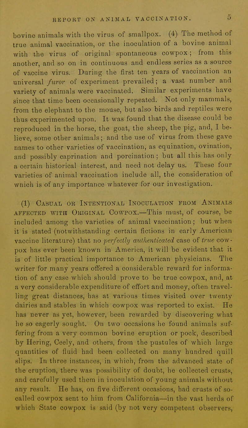 bovine animals with the virus of smallpox. (4) The method of true animal vaccination, or the inoculation of a bovine animal with the virus of original spontaneous cowpox; from this another, and so on in continuous and endless series as a source of vaccine virus. During the first ten years of vaccination an universal furor of experiment prevailed; a vast number and variety of animals were vaccinated. Similar experiments have since that time been occasionally repeated. Not only mammals, from the elephant to the mouse, but also birds and reptiles were thus experimented upon. It was found that the disease could be reproduced in the horse, the goat, the sheep, the pig, and, I be- lieve, some other animals; and the use of virus from these gave names to other varieties of vaccination, as equination, ovination, and possibly caprination and porcination ; but all this has only a certain historical interest, and need not delay us. These four varieties of animal vaccination include all, the consideration of wnich is of any importance whatever for our investigation. (1) Casual or Intentional Inoculation from Animals affected with Original Cowpox.—This must, of course, be included among the varieties of animal vaccination; but when it is stated (notwithstanding certain fictions in early American vaccine literature) that no perfectly authenticated case of true cow- pox has ever been known in America, it will be evident that it is of little practical importance to American physicians. The writer for many years offered a considerable reward for informa- tion of any case which should prove to be true cowpox, and, at a very considerable expenditure of effort and money, often travel- ling great distances, has at various times visited over twenty dairies and stables in which cowpox was reported to exist. He has never as yet, however, been rewarded by discovering what he so eagerly sought. On two occasions he found animals suf- fering from a very common bovine eruption or pock, described by Hering, Ceely, and others, from the pustules of which large quantities of fluid had been collected on many hundred quill slips. In three instances, in which, from the advanced state of the eruption, there was possibility of doubt, he collected crusts, and carefully used them in inoculation of young animals without any result. He has, on five different occasions, had crusts of so- called cowpox sent to him from California—in the vast herds of which State cowpox is said (by not very competent observers,