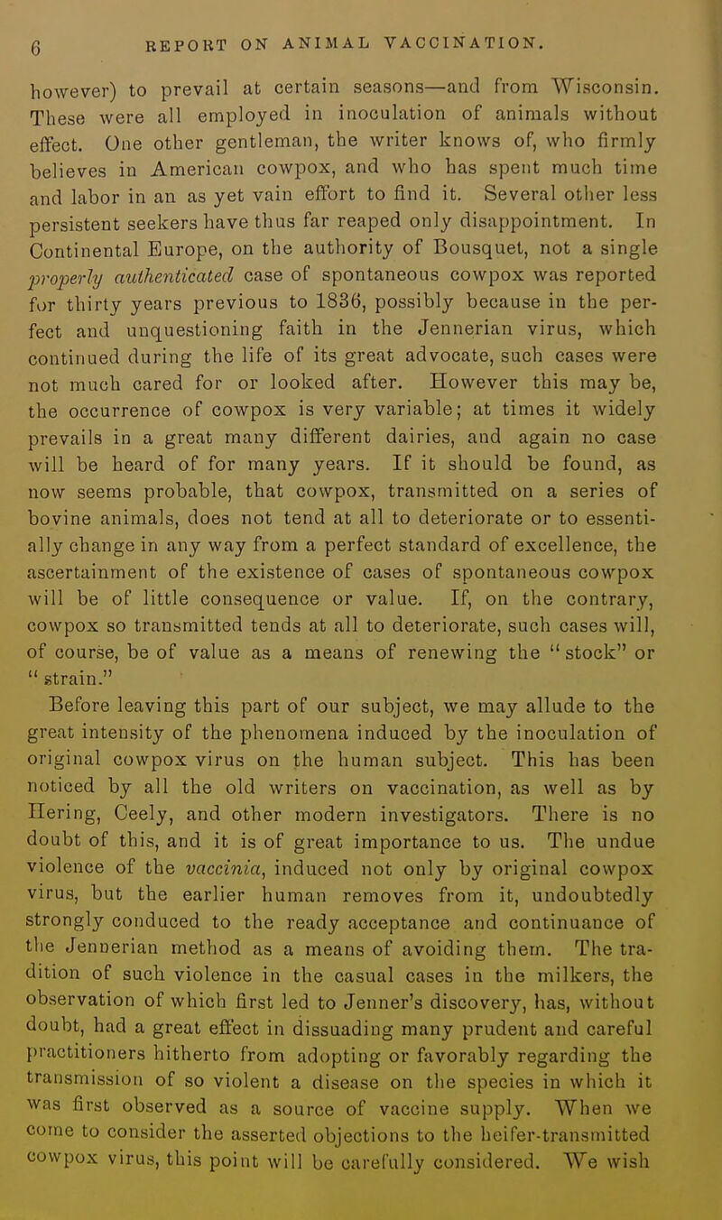 however) to prevail at certain seasons—and from Wisconsin. These were all employed in inoculation of animals without effect. One other gentleman, the writer knows of, who firmly believes in American cowpox, and who has spent much time and labor in an as yet vain effort to find it. Several other less persistent seekers have thus far reaped only disappointment. In Continental Europe, on the authority of Bousquet, not a single properly authenticated case of spontaneous cowpox was reported for thirty years previous to 1836, possibly because in the per- fect and unquestioning faith in the Jennerian virus, which continued during the life of its great advocate, such cases were not much cared for or looked after. However this may be, the occurrence of cowpox is very variable; at times it widely prevails in a great many different dairies, and again no case will be heard of for many years. If it should be found, as now seems probable, that cowpox, transmitted on a series of bovine animals, does not tend at all to deteriorate or to essenti- ally change in any way from a perfect standard of excellence, the ascertainment of the existence of cases of spontaneous cowpox will be of little consequence or value. If, on the contrary, cowpox so transmitted tends at all to deteriorate, such cases will, of course, be of value as a means of renewing the stock or  strain. Before leaving this part of our subject, we may allude to the great intensity of the phenomena induced by the inoculation of original cowpox virus on the human subject. This has been noticed by all the old writers on vaccination, as well as by Hering, Ceely, and other modern investigators. There is no doubt of this, and it is of great importance to us. The undue violence of the vaccinia, induced not only by original cowpox virus, but the earlier human removes from it, undoubtedly strongly conduced to the ready acceptance and continuance of the Jennerian method as a means of avoiding them. The tra- dition of such violence in the casual cases in the milkers, the observation of which first led to Jenner's discovery, has, without doubt, had a great effect in dissuading many prudent and careful practitioners hitherto from adopting or favorably regarding the transmission of so violent a disease on the species in which it was first observed as a source of vaccine supply. When we come to consider the asserted objections to the heifer-transmitted cowpox virus, this point will be carefully considered. We wish