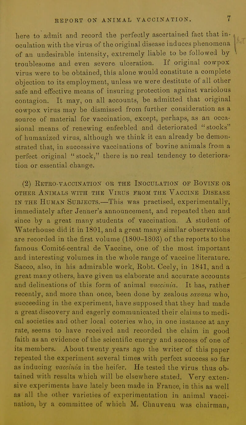 here to admit and record the perfectly ascertained fact that in- oculation with the virus of the original disease induces phenomena of an undesirable intensity, extremely liable to be followed by troublesome and even severe ulceration. If original cowpox virus were to be obtained, this alone would constitute a complete objection to its employment, unless we were destitute of all other safe and effective means of insuring protection against variolous contagion. It may, on all accounts, be admitted that original cowpox virus may be dismissed from further consideration as a source of material for vaccination, except, perhaps, as an occa- sional means of renewing enfeebled and deteriorated stocks of humanized virus, although we think it can already be demon- strated that, in successive vaccinations of bovine animals from a perfect original  stock, there is no real tendency to deteriora- tion or essential change. (2) eetro-vaccination or the inoculation of bovine or other Animals with the Virus from the Vaccine Disease in the Human Subjects.—This was practised, experimentally, immediately after Jenner's announcement, and repeated then and since by a great many students of vaccination. A student of Waterhouse did it in 1801, and a great many similar observations are recorded in the first volume (1800-1803) of the reports to the famous Comity-central de Vaccine, one of the most important and interesting volumes in the whole range of vaccine literature. Sacco, also, in his admirable work, Eobt. Ceely, in 1841, and a great many others, have given us elaborate and accurate accounts and delineations of this form of animal vaccinia. It has, rather recently, and more than once, been done by zealous savans who, succeeding in the experiment, have supposed that they had made a great discovery and eagerly communicated their claims to medi- cal societies and other local coteries who, in one instance at any rate, seems to have received and recorded the claim in good faith as an evidence of the scientific energy and success of one of its members. About twenty years ago the writer of this paper repeated the experiment several times with perfect success so far as inducing vaccinia in the heifer. He tested the virus thus ob- tained with results which will be elsewhere stated. Very exten- sive experiments have lately been made in France, in this as well as all the other varieties of experimentation in animal vacci- nation, by a committee of which M. Chauveau was chairman,